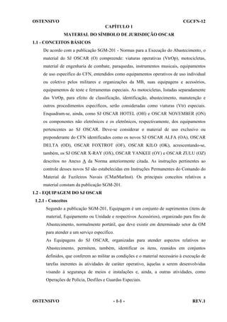OSTENSIVO

CGCFN-12
CAPÍTULO 1
MATERIAL DO SÍMBOLO DE JURISDIÇÃO OSCAR

1.1 - CONCEITOS BÁSICOS
De acordo com a publicação SGM-201 - Normas para a Execução do Abastecimento, o
material do SJ OSCAR (O) compreende: viaturas operativas (VtrOp), motocicletas,
material de engenharia de combate, paraquedas, instrumentos musicais, equipamentos
de uso específico do CFN, entendidos como equipamentos operativos de uso individual
ou coletivo pelos militares e organizações da MB, suas equipagens e acessórios,
equipamentos de teste e ferramentas especiais. As motocicletas, listadas separadamente
das VtrOp, para efeito de classificação, identificação, abastecimento, manutenção e
outros procedimentos específicos, serão consideradas como viaturas (Vtr) especiais.
Enquadram-se, ainda, como SJ OSCAR HOTEL (OH) e OSCAR NOVEMBER (ON)
os componentes não eletrônicos e os eletrônicos, respectivamente, dos equipamentos
pertencentes ao SJ OSCAR. Deve-se considerar o material de uso exclusivo ou
preponderante do CFN identificados como os novos SJ OSCAR ALFA (OA), OSCAR
DELTA (OD), OSCAR FOXTROT (OF), OSCAR KILO (OK), acrescentando-se,
também, os SJ OSCAR X-RAY (OX), OSCAR YANKEE (OY) e OSCAR ZULU (OZ)
descritos no Anexo A da Norma anteriormente citada. As instruções pertinentes ao
controle desses novos SJ são estabelecidas em Instruções Permanentes do Comando do
Material de Fuzileiros Navais (CMatMarInst). Os principais conceitos relativos a
material constam da publicação SGM-201.
1.2 - EQUIPAGEM DO SJ OSCAR
1.2.1 - Conceitos
Segundo a publicação SGM-201, Equipagem é um conjunto de suprimentos (itens de
material, Equipamento ou Unidade e respectivos Acessórios), organizado para fins de
Abastecimento, normalmente portátil, que deve existir em determinado setor da OM
para atender a um serviço específico.
As Equipagens do SJ OSCAR, organizadas para atender aspectos relativos ao
Abastecimento, permitem, também, identificar os itens, reunidos em conjuntos
definidos, que conferem ao militar as condições e o material necessário à execução de
tarefas inerentes às atividades de caráter operativo, àquelas a serem desenvolvidas
visando à segurança de meios e instalações e, ainda, a outras atividades, como
Operações de Polícia, Desfiles e Guardas Especiais.

OSTENSIVO

- 1-1 -

REV.1

 