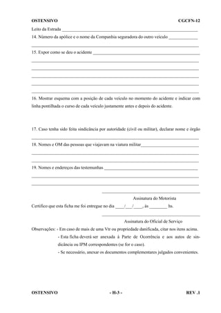OSTENSIVO

CGCFN-12

Leito da Estrada _____________________________________________________________
14. Número da apólice e o nome da Companhia seguradora do outro veículo _____________
___________________________________________________________________________
15. Expor como se deu o acidente ________________________________________________
___________________________________________________________________________
___________________________________________________________________________
___________________________________________________________________________
___________________________________________________________________________
___________________________________________________________________________
16. Mostrar esquema com a posição de cada veículo no momento do acidente e indicar com
linha pontilhada o curso de cada veículo justamente antes e depois do acidente.

17. Caso tenha sido feita sindicância por autoridade (civil ou militar), declarar nome e órgão
___________________________________________________________________________
18. Nomes e OM das pessoas que viajavam na viatura militar__________________________
___________________________________________________________________________
___________________________________________________________________________
19. Nomes e endereços das testemunhas __________________________________________
___________________________________________________________________________
___________________________________________________________________________
____________________________________________
Assinatura do Motorista
Certifico que esta ficha me foi entregue no dia ____/___/____, às ________ hs.
____________________________________________
Assinatura do Oficial de Serviço
Observações: - Em caso de mais de uma Vtr ou propriedade danificada, citar nos itens acima.
- Esta ficha deverá ser anexada à Parte de Ocorrência e aos autos de sindicância ou IPM correspondentes (se for o caso).
- Se necessário, anexar os documentos complementares julgados convenientes.

OSTENSIVO

- H-3 -

REV .1

 