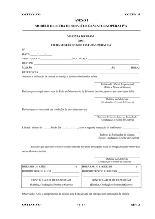 OSTENSIVO

CGCFN-12
ANEXO I

MODELO DE FICHA DE SERVIÇOS DE VIATURA OPERATIVA

MARINHA DO BRASIL
(OM)
FICHA DE SERVIÇOS DE VIATURA OPERATIVA
N° ___________
DATA ______/_____/_____
VIATURA CFN ________________________ MOTORISTA ________________________________________
DESTINO _________________________________________________________________________________
MISSÃO ____________________________________________________________ ÀS ____________HORAS
REFERÊNCIA _____________________________________________________________________________
Autorizo a utilização da viatura no serviço e destino relacionados acima.
___________________________________
Rubrica do Oficial Responsável
(Posto e Nome de Guerra)
Declaro que cumpri os serviços da Ficha de Manutenção de Primeiro Escalão, que está no verso desta folha.
___________________________________
Rubrica do Motorista
(Graduação e Nome de Guerra)
Declaro que a viatura está em condições de executar o serviço.
___________________________________
Rubrica do Controlador de Expedição
(Graduação e Nome de Guerra)
Liberei a viatura às ______ hs do dia ____/____/____, com a seguinte marcação do hodômetro _____________.
___________________________________
Rubrica do Utilizador da Viatura
(Posto / Graduação e Nome de Guerra)

Declaro que executei a missão acima indicada havendo participado todas as irregularidades observadas
ou incidentes ocorridos.
___________________________________
Rubrica do Motorista
(Graduação e Nome de Guerra)
HORÁRIO DE SAÍDA _____________________ h

HORÁRIO DE REGRESSO _________________ h

HODÔMETRO DE SAÍDA _____________________ HODÔMETRO DE REGRESSO _________________
___________________________________________

___________________________________________

CONTROLADOR DE EXPEDIÇÃO

CONTROLADOR DE EXPEDIÇÃO

(Rubrica, Graduação e Nome de Guerra)

(Rubrica, Graduação e Nome de Guerra)

Observação: Após o cumprimento da missão, esta Ficha deverá ser entregue ao Controlador de viatura.

OSTENSIVO

- I-1 -

REV .1

 