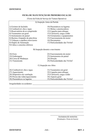 OSTENSIVO

CGCFN-12
FICHA DE MANUTENÇÃO DE PRIMEIRO ESCALÃO
(Verso da Ficha de Serviço de Viatura Operativa)
A) Inspeção Antes da Partida

1) Extintor de Incêndio
2) Combustível, óleo e água
3) Reservatórios de ar comprimido
4) Vazamentos em geral
5) Instrumentos do painel
6) Buzina e limpador de pára-brisa
7) Vidraças e espelhos retrovisores
8) Órgãos de iluminação
9) Cabos e conexões elétricos

10) Pneumáticos ou lagartas
11) Molas e amortecedores
12) Ligações para reboque
13) Carroceria, carga e toldo
14) Ferramentas e equipamentos
15) Funcionamento do motor
16) Documentos
17) Particularidades das VtrAnf

B) Inspeção durante o movimento
18) Freio
19) Embreagem
20) Caixa de Mudanças
21) Transmissão

22) Funcionamento do motor
23) Instrumentos do painel
24) Direção
25) Particularidades das VtrAnf
C) Inspeção nos Altos

26) Combustível, óleo e água
27) Aquecimento
28) Dispositivo de ventilação
29) Porcas das rodas/aquecimento
30) Pneumáticos ou lagartas

31) Vazamentos em geral
32) Ligações para reboque
33) Carroceria, carga e toldo
34) Aspecto geral
35) Particularidades das VtrAnf

Irregularidades ou acidentes: ___________________________________________________
___________________________________________________________________________
___________________________________________________________________________
___________________________________________________________________________
___________________________________________________________________________
___________________________________________________________________________
___________________________________________________________________________
___________________________________________________________________________
___________________________________________________________________________
__________________________________
Assinatura do motorista
(Graduação e Nome de Guerra)

OSTENSIVO

- I-2 -

REV .1

 