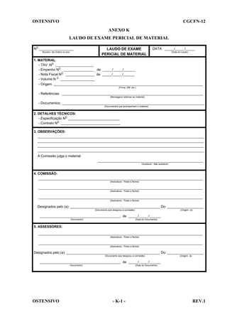 OSTENSIVO

CGCFN-12
ANEXO K
LAUDO DE EXAME PERICIAL DE MATERIAL

NO __________________
Número de Ordem no ano

LAUDO DE EXAME
PERICIAL DE MATERIAL

DATA _____/_____/_____
(Data do Laudo)

1. MATERIAL
- TAV NO ____________________
- Empenho NO ________________ de _____/_____/______
- Nota Fiscal NO _______________ de _____/_____/______
- Volume N O __________________
- Origem ______________________________________________________________________________
(Firma, OM etc.)

- Referências: __________________________________________________________________________
(Mensagens relativas ao material)

- Documentos: __________________________________________________________________________
(Documentos que acompanham o material)

2. DETALHES TÉCNICOS:
- Especificação NO ___________________________
- Contrato NO _______________________________
3. OBSERVAÇÕES:
_______________________________________________________________________________________
_______________________________________________________________________________________
_______________________________________________________________________________________
_______________________________________________________________________________________
A Comissão julga o material:
_______________________________________________________
(Aceitável - Não aceitável)

4. COMISSÃO:
______________________________________________________________________________________
(Assinatura - Posto e Nome)

______________________________________________________________________________________
(Assinatura - Posto e Nome)

______________________________________________________________________________________
(Assinatura - Posto e Nome)

Designados pelo (a): _______________________________________________ Do: ___________________
(Documento que designou a comissão)

(Origem do

__________________________________________, de _____/_____/______
Documento)

(Data do Documento)

5. ASSESSORES:
______________________________________________________________________________________
(Assinatura - Posto e Nome)

______________________________________________________________________________________
(Assinatura - Posto e Nome)

Designados pelo (a): _________________________________________________ Do: ___________________
(Documento que designou a comissão)

(Origem do

__________________________________________, de _____/_____/______
Documento)

OSTENSIVO

(Data do Documento)

- K-1 -

REV.1

 