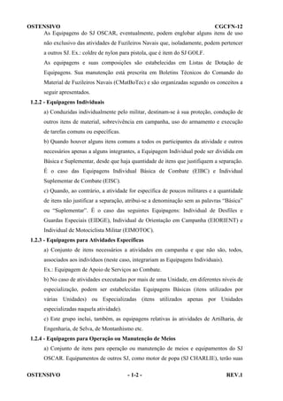 OSTENSIVO
CGCFN-12
As Equipagens do SJ OSCAR, eventualmente, podem englobar alguns itens de uso
não exclusivo das atividades de Fuzileiros Navais que, isoladamente, podem pertencer
a outros SJ. Ex.: coldre de nylon para pistola, que é item do SJ GOLF.
As equipagens e suas composições são estabelecidas em Listas de Dotação de
Equipagens. Sua manutenção está prescrita em Boletins Técnicos do Comando do
Material de Fuzileiros Navais (CMatBoTec) e são organizadas segundo os conceitos a
seguir apresentados.
1.2.2 - Equipagens Individuais
a) Conduzidas individualmente pelo militar, destinam-se à sua proteção, condução de
outros itens de material, sobrevivência em campanha, uso do armamento e execução
de tarefas comuns ou específicas.
b) Quando houver alguns itens comuns a todos os participantes da atividade e outros
necessários apenas a alguns integrantes, a Equipagem Individual pode ser dividida em
Básica e Suplementar, desde que haja quantidade de itens que justifiquem a separação.
É o caso das Equipagens Individual Básica de Combate (EIBC) e Individual
Suplementar de Combate (EISC).
c) Quando, ao contrário, a atividade for específica de poucos militares e a quantidade
de itens não justificar a separação, atribui-se a denominação sem as palavras “Básica”
ou “Suplementar”. É o caso das seguintes Equipagens: Individual de Desfiles e
Guardas Especiais (EIDGE), Individual de Orientação em Campanha (EIORIENT) e
Individual de Motociclista Militar (EIMOTOC).
1.2.3 - Equipagens para Atividades Específicas
a) Conjunto de itens necessários a atividades em campanha e que não são, todos,
associados aos indivíduos (neste caso, integrariam as Equipagens Individuais).
Ex.: Equipagem de Apoio de Serviços ao Combate.
b) No caso de atividades executadas por mais de uma Unidade, em diferentes níveis de
especialização, podem ser estabelecidas Equipagens Básicas (itens utilizados por
várias Unidades) ou Especializadas (itens utilizados apenas por Unidades
especializadas naquela atividade).
c) Este grupo inclui, também, as equipagens relativas às atividades de Artilharia, de
Engenharia, de Selva, de Montanhismo etc.
1.2.4 - Equipagens para Operação ou Manutenção de Meios
a) Conjunto de itens para operação ou manutenção de meios e equipamentos do SJ
OSCAR. Equipamentos de outros SJ, como motor de popa (SJ CHARLIE), terão suas
OSTENSIVO

- 1-2 -

REV.1

 