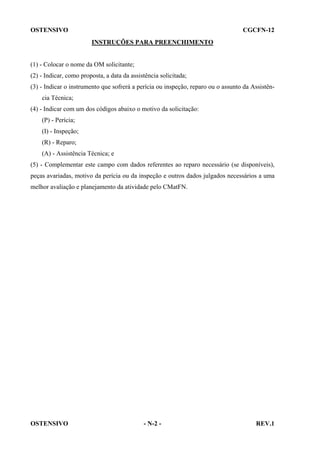 OSTENSIVO

CGCFN-12
INSTRUÇÕES PARA PREENCHIMENTO

(1) - Colocar o nome da OM solicitante;
(2) - Indicar, como proposta, a data da assistência solicitada;
(3) - Indicar o instrumento que sofrerá a perícia ou inspeção, reparo ou o assunto da Assistência Técnica;
(4) - Indicar com um dos códigos abaixo o motivo da solicitação:
(P) - Perícia;
(I) - Inspeção;
(R) - Reparo;
(A) - Assistência Técnica; e
(5) - Complementar este campo com dados referentes ao reparo necessário (se disponíveis),
peças avariadas, motivo da perícia ou da inspeção e outros dados julgados necessários a uma
melhor avaliação e planejamento da atividade pelo CMatFN.

OSTENSIVO

- N-2 -

REV.1

 