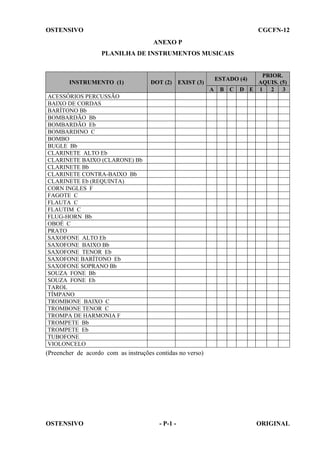 OSTENSIVO

CGCFN-12
ANEXO P
PLANILHA DE INSTRUMENTOS MUSICAIS

INSTRUMENTO (1)

DOT (2)

PRIOR.
AQUIS. (5)
D E 1 2 3

ESTADO (4)

EXIST (3)
A

B C

ACESSÓRIOS PERCUSSÃO
BAIXO DE CORDAS
BARÍTONO Bb
BOMBARDÃO Bb
BOMBARDÃO Eb
BOMBARDINO C
BOMBO
BUGLE Bb
CLARINETE ALTO Eb
CLARINETE BAIXO (CLARONE) Bb
CLARINETE Bb
CLARINETE CONTRA-BAIXO Bb
CLARINETE Eb (REQUINTA)
CORN INGLES F
FAGOTE C
FLAUTA C
FLAUTIM C
FLUG-HORN Bb
OBOÉ C
PRATO
SAXOFONE ALTO Eb
SAXOFONE BAIXO Bb
SAXOFONE TENOR Eb
SAXOFONE BARÍTONO Eb
SAXOFONE SOPRANO Bb
SOUZA FONE Bb
SOUZA FONE Eb
TAROL
TÍMPANO
TROMBONE BAIXO C
TROMBONE TENOR C
TROMPA DE HARMONIA F
TROMPETE Bb
TROMPETE Eb
TUBOFONE
VIOLONCELO

(Preencher de acordo com as instruções contidas no verso)

OSTENSIVO

- P-1 -

ORIGINAL

 