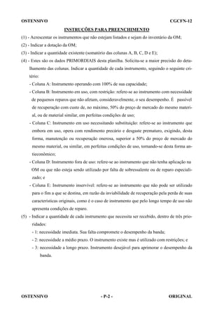 OSTENSIVO

CGCFN-12
INSTRUÇÕES PARA PREENCHIMENTO

(1) - Acrescentar os instrumentos que não estejam listados e sejam do inventário da OM;
(2) - Indicar a dotação da OM;
(3) - Indicar a quantidade existente (somatório das colunas A, B, C, D e E);
(4) - Estes são os dados PRIMORDIAIS desta planilha. Solicita-se a maior precisão do detalhamento das colunas. Indicar a quantidade de cada instrumento, seguindo o seguinte critério:
- Coluna A: Instrumento operando com 100% de sua capacidade;
- Coluna B: Instrumento em uso, com restrição: refere-se ao instrumento com necessidade
de pequenos reparos que não afetam, consideravelmente, o seu desempenho. É passível
de recuperação com custo de, no máximo, 50% do preço de mercado do mesmo material, ou de material similar, em perfeitas condições de uso;
- Coluna C: Instrumento em uso necessitando substituição: refere-se ao instrumento que
embora em uso, opera com rendimento precário e desgaste prematuro, exigindo, desta
forma, manutenção ou recuperação onerosa, superior a 50% do preço de mercado do
mesmo material, ou similar, em perfeitas condições de uso, tornando-se desta forma antieconômico;
- Coluna D: Instrumento fora de uso: refere-se ao instrumento que não tenha aplicação na
OM ou que não esteja sendo utilizado por falta de sobressalente ou de reparo especializado; e
- Coluna E: Instrumento inservível: refere-se ao instrumento que não pode ser utilizado
para o fim a que se destina, em razão da inviabilidade de recuperação pela perda de suas
características originais, como é o caso de instrumento que pelo longo tempo de uso não
apresenta condições de reparo.
(5) - Indicar a quantidade de cada instrumento que necessita ser recebido, dentro de três prioridades:
- 1: necessidade imediata. Sua falta compromete o desempenho da banda;
- 2: necessidade a médio prazo. O instrumento existe mas é utilizado com restrições; e
- 3: necessidade a longo prazo. Instrumento desejável para aprimorar o desempenho da
banda.

OSTENSIVO

- P-2 -

ORIGINAL

 
