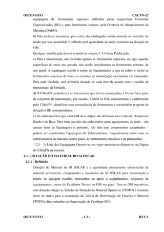 OSTENSIVO
CGCFN-12
equipagens de ferramentas especiais definidas pelas respectivas Diretorias
Especializadas (DE) e, para ferramentas comuns, pela Diretoria de Abastecimento da
Marinha (DAbM).
b) Não incluem acessórios, pois estes são catalogados solidariamente ao material, de
modo que sua quantidade é definida pela quantidade do meio constante na dotação da
OM.
Qualquer modificação deverá considerar o inciso 1.3.3 desta Publicação.
c) Para a manutenção, são incluídas apenas as ferramentas especiais, ou seja, aquelas
específicas do meio em questão, não sendo consideradas as ferramentas comuns, de
uso geral. A equipagem recebe o nome do Equipamento a que se refere e inclui as
ferramentas especiais de todos os escalões de manutenção executados em campanha.
Para cada Unidade, será atribuída dotação de cada item de acordo com o escalão de
manutenção da Unidade.
d) O CMatFN estabelecerá as ferramentas que devem acompanhar a Vtr ou fazer parte
de conjuntos de manutenção, por escalão. Caberá às OM, considerando o estabelecido
pelo CMatFN, identificar suas necessidades de ferramentas e encaminhar proposta de
dotação à DE correspondente.
e) Os sobressalentes que cada OM deve dispor são definidos nas Listas de Dotação de
Bordo e de Base. Para itens que não são cadastrados como equipamento ou meio – são
apenas itens de Equipagens e, portanto, não têm seus componentes cadastrados –
podem ser constituídas Equipagens de Sobressalentes. Enquadram-se neste caso os
sobressalentes de máscara contra gases, de instrumentos musicais e de paraquedas.
1.2.5 – A Lista das Equipagens Operativas em vigor encontra-se disponível na Página
do CMatFN da intranet.
1.3 - DOTAÇÃO DO MATERIAL DO SJ OSCAR
1.3.1 - Definição
Dotação do Material do SJ OSCAR é a quantidade previamente estabelecida de
material permanente, componentes e acessórios do SJ OSCAR para manutenção e
reparo de qualquer escalão, necessários ao apoio a equipamentos, conjuntos de
equipamentos, meios de Fuzileiros Navais ou OM em geral. Para as OM operativas,
esta dotação integra as Tabelas de Dotação de Material Operativo (TDMO) e constitui
fonte de dados para a elaboração da Tabela de Distribuição de Funções e Material
(TDFM), discriminadas na Organização de Combate (OC).

OSTENSIVO

- 1-3 -

REV.1

 