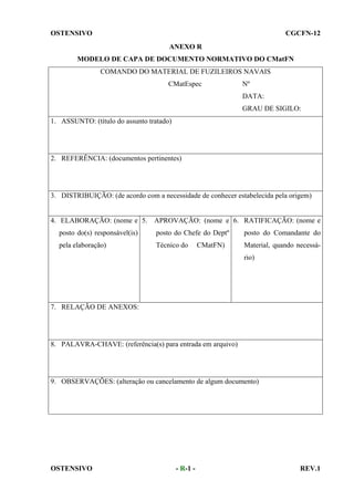 OSTENSIVO

CGCFN-12
ANEXO R

MODELO DE CAPA DE DOCUMENTO NORMATIVO DO CMatFN
COMANDO DO MATERIAL DE FUZILEIROS NAVAIS
CMatEspec

Nº
DATA:
GRAU DE SIGILO:

1. ASSUNTO: (título do assunto tratado)

2. REFERÊNCIA: (documentos pertinentes)

3. DISTRIBUIÇÃO: (de acordo com a necessidade de conhecer estabelecida pela origem)

4. ELABORAÇÃO: (nome e 5. APROVAÇÃO: (nome e 6. RATIFICAÇÃO: (nome e
posto do(s) responsável(is)

posto do Chefe do Deptº

posto do Comandante do

pela elaboração)

Técnico do

Material, quando necessá-

CMatFN)

rio)

7. RELAÇÃO DE ANEXOS:

8. PALAVRA-CHAVE: (referência(s) para entrada em arquivo)

9. OBSERVAÇÕES: (alteração ou cancelamento de algum documento)

OSTENSIVO

- R-1 -

REV.1

 