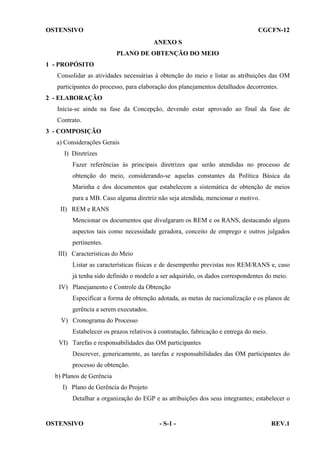 OSTENSIVO

CGCFN-12
ANEXO S
PLANO DE OBTENÇÃO DO MEIO

1 - PROPÓSITO
Consolidar as atividades necessárias à obtenção do meio e listar as atribuições das OM
participantes do processo, para elaboração dos planejamentos detalhados decorrentes.
2 - ELABORAÇÃO
Inicia-se ainda na fase da Concepção, devendo estar aprovado ao final da fase de
Contrato.
3 - COMPOSIÇÃO
a) Considerações Gerais
I) Diretrizes
Fazer referências às principais diretrizes que serão atendidas no processo de
obtenção do meio, considerando-se aquelas constantes da Política Básica da
Marinha e dos documentos que estabelecem a sistemática de obtenção de meios
para a MB. Caso alguma diretriz não seja atendida, mencionar o motivo.
II) REM e RANS
Mencionar os documentos que divulgaram os REM e os RANS, destacando alguns
aspectos tais como necessidade geradora, conceito de emprego e outros julgados
pertinentes.
III) Características do Meio
Listar as características físicas e de desempenho previstas nos REM/RANS e, caso
já tenha sido definido o modelo a ser adquirido, os dados correspondentes do meio.
IV) Planejamento e Controle da Obtenção
Especificar a forma de obtenção adotada, as metas de nacionalização e os planos de
gerência a serem executados.
V) Cronograma do Processo
Estabelecer os prazos relativos à contratação, fabricação e entrega do meio.
VI) Tarefas e responsabilidades das OM participantes
Descrever, genericamente, as tarefas e responsabilidades das OM participantes do
processo de obtenção.
b) Planos de Gerência
I) Plano de Gerência do Projeto
Detalhar a organização do EGP e as atribuições dos seus integrantes; estabelecer o

OSTENSIVO

- S-1 -

REV.1

 