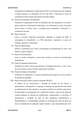 OSTENSIVO

CGCFN-12

cronograma de implantação e desativação do EGP e sua estrutura de apoio; preparar
a relação nominal e as atribuições do GP e dos GPa; e especificar os meios de
comunicação entre Gerentes para permitir decisões rápidas.
II) Plano de Fiscalização e Recebimento
Estabelecer a organização do GFR, as atribuições dos seus integrantes e as tarefas e
prazos relativos à fiscalização da fabricação e ao recebimento do meio. Este plano
deverá incluir as tarefas, testes e avaliações para acompanhar a fabricação e o
recebimento do meio.
III) Plano Financeiro
Listar os recursos financeiros necessários, indicando os projetos da SPD, os
cronogramas de desembolso e as OM executantes. Apresentar os custos de
obtenção, operação e manutenção.
IV) Plano de Padronização
Definir os parâmetros que visem à maximização da padronização do meio, com
ênfase no aspecto logístico.
V) Plano de Nacionalização
Listar as tarefas, atribuições e prazos para alcançar as metas de nacionalização
estabelecidas.
VI) Plano de Integração Operacional
Estabelecer as ações e prazos para promover a integração do meio e, se for o caso,
dos seus sistemas, com os sistemas operacionais existentes.
VII) Plano de Garantia da Qualidade
Estabelecer os indicadores e as ações necessárias para assegurar um nível aceitável
de garantia da qualidade.
VIII) Plano Gerencial de Apoio Logístico Integrado (PGALI)
A eficácia de um sistema/meio é resultado do produto de três fatores: o
aprestamento, o desempenho e o emprego. O emprego está diretamente relacionado
ao adestramento do setor operativo, consoante resultados da avaliação operacional.
O desempenho é um parâmetro fixo, estabelecido durante o processo de obtenção,
somente podendo ser alterado por modificações, modernizações e conversões. O
aprestamento é resultado da ação de dois parâmetros probabilísticos, a
disponibilidade e a confiabilidade, podendo ser otimizado pelo setor de apoio por
meio da implantação do adequado suporte logístico, aqui representado pelo ALI.

OSTENSIVO

- S-2 -

REV.1

 