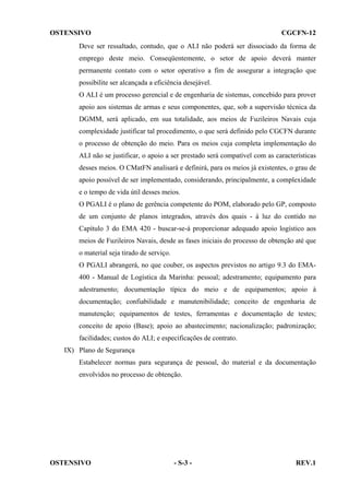 OSTENSIVO

CGCFN-12

Deve ser ressaltado, contudo, que o ALI não poderá ser dissociado da forma de
emprego deste meio. Conseqüentemente, o setor de apoio deverá manter
permanente contato com o setor operativo a fim de assegurar a integração que
possibilite ser alcançada a eficiência desejável.
O ALI é um processo gerencial e de engenharia de sistemas, concebido para prover
apoio aos sistemas de armas e seus componentes, que, sob a supervisão técnica da
DGMM, será aplicado, em sua totalidade, aos meios de Fuzileiros Navais cuja
complexidade justificar tal procedimento, o que será definido pelo CGCFN durante
o processo de obtenção do meio. Para os meios cuja completa implementação do
ALI não se justificar, o apoio a ser prestado será compatível com as características
desses meios. O CMatFN analisará e definirá, para os meios já existentes, o grau de
apoio possível de ser implementado, considerando, principalmente, a complexidade
e o tempo de vida útil desses meios.
O PGALI é o plano de gerência competente do POM, elaborado pelo GP, composto
de um conjunto de planos integrados, através dos quais - à luz do contido no
Capítulo 3 do EMA 420 - buscar-se-á proporcionar adequado apoio logístico aos
meios de Fuzileiros Navais, desde as fases iniciais do processo de obtenção até que
o material seja tirado de serviço.
O PGALI abrangerá, no que couber, os aspectos previstos no artigo 9.3 do EMA400 - Manual de Logística da Marinha: pessoal; adestramento; equipamento para
adestramento; documentação típica do meio e de equipamentos; apoio à
documentação; confiabilidade e manutenibilidade; conceito de engenharia de
manutenção; equipamentos de testes, ferramentas e documentação de testes;
conceito de apoio (Base); apoio ao abastecimento; nacionalização; padronização;
facilidades; custos do ALI; e especificações de contrato.
IX) Plano de Segurança
Estabelecer normas para segurança de pessoal, do material e da documentação
envolvidos no processo de obtenção.

OSTENSIVO

- S-3 -

REV.1

 