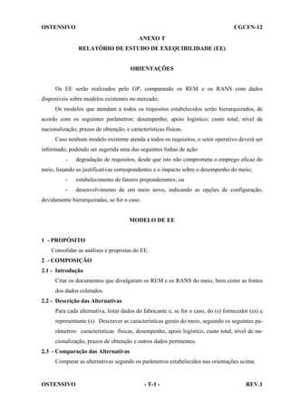 OSTENSIVO

CGCFN-12
ANEXO T
RELATÓRIO DE ESTUDO DE EXEQUIBILIDADE (EE)

ORIENTAÇÕES

Os EE serão realizados pelo GP, comparando os REM e os RANS com dados
disponíveis sobre modelos existentes no mercado;
Os modelos que atendam a todos os requisitos estabelecidos serão hierarquizados, de
acordo com os seguintes parâmetros: desempenho; apoio logístico; custo total; nível de
nacionalização; prazos de obtenção; e características físicas.
Caso nenhum modelo existente atenda a todos os requisitos, o setor operativo deverá ser
informado, podendo ser sugerida uma das seguintes linhas de ação:
-

degradação de requisitos, desde que isto não comprometa o emprego eficaz do

meio, listando as justificativas correspondentes e o impacto sobre o desempenho do meio;
-

estabelecimento de fatores preponderantes; ou

-

desenvolvimento de um meio novo, indicando as opções de configuração,

devidamente hierarquizadas, se for o caso.

MODELO DE EE

1 - PROPÓSITO
Consolidar as análises e propostas do EE.
2 - COMPOSIÇÃO
2.1 - Introdução
Citar os documentos que divulgaram os REM e os RANS do meio, bem como as fontes
dos dados coletados.
2.2 - Descrição das Alternativas
Para cada alternativa, listar dados do fabricante e, se for o caso, do (s) fornecedor (es) e
representante (s). Descrever as características gerais do meio, seguindo os seguintes parâmetros: características físicas, desempenho, apoio logístico, custo total, nível de nacionalização, prazos de obtenção e outros dados pertinentes.
2.3 - Comparação das Alternativas
Comparar as alternativas segundo os parâmetros estabelecidos nas orientações acima.

OSTENSIVO

- T-1 -

REV.1

 