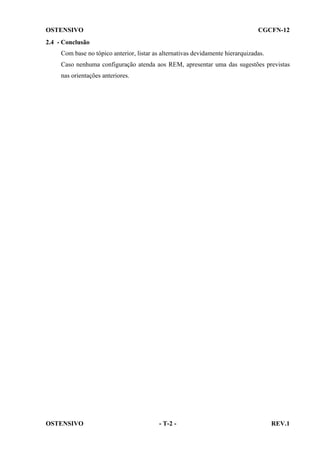 OSTENSIVO

CGCFN-12

2.4 - Conclusão
Com base no tópico anterior, listar as alternativas devidamente hierarquizadas.
Caso nenhuma configuração atenda aos REM, apresentar uma das sugestões previstas
nas orientações anteriores.

OSTENSIVO

- T-2 -

REV.1

 