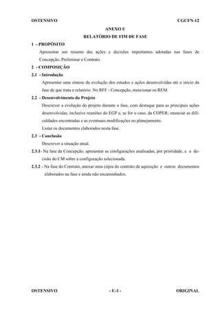 OSTENSIVO

CGCFN-12
ANEXO U
RELATÓRIO DE FIM DE FASE

1 - PROPÓSITO
Apresentar um resumo das ações e decisões importantes adotadas nas fases de
Concepção, Preliminar e Contrato.
2 - COMPOSIÇÃO
2.1 - Introdução
Apresentar uma síntese da evolução dos estudos e ações desenvolvidas até o início da
fase de que trata o relatório. No RFF - Concepção, mencionar os REM.
2.2 - Desenvolvimento do Projeto
Descrever a evolução do projeto durante a fase, com destaque para as principais ações
desenvolvidas, inclusive reuniões do EGP e, se for o caso, da COPER; enunciar as dificuldades encontradas e as eventuais modificações no planejamento.
Listar os documentos elaborados nesta fase.
2.3 - Conclusão
Descrever a situação atual.
2.3.1- Na fase da Concepção, apresentar as configurações analisadas, por prioridade, e a decisão do CM sobre a configuração selecionada.
2.3.2 - Na fase do Contrato, anexar uma cópia do contrato de aquisição e outros documentos
elaborados na fase e ainda não encaminhados.

OSTENSIVO

- U-1 -

ORIGINAL

 