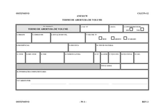 OSTENSIVO

CGCFN-12
ANEXO W
TERMO DE ABERTURA DE VOLUME
MB - CRepSupEspCFN

1. TAV No

2. DATA

TERMO DE ABERTURA DE VOLUME
4. ORIGEM

5. CÓDIGO OM

7. VOLUME No
BOM

11. ITEM

9. OM/CONTA

12. REF. ITEM

13. NEB

NÃO

SIM

6. SITUAÇÃO DO VOL.

8. REFERÊNCIAS:

3. CONVERTIDO EM R$

ABERTO

AVARIADO

10. TIPO DE MATERIAL

14. NOMENCLATURA

15. UF

16. QTDE 17. PÇO UNIT.

18. PÇO TOTAL

19. LOC.

TOTAL GERAL

20. INFORMAÇÕES COMPLEMENTARES

TAV ABERTO POR:
_______________________________________________

OSTENSIVO

_____________________________________________________

- W-1 -

_______________________________________________

REV.1

 
