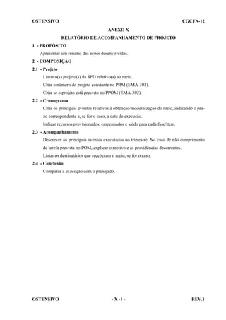 OSTENSIVO

CGCFN-12
ANEXO X
RELATÓRIO DE ACOMPANHAMENTO DE PROJETO

1 - PROPÓSITO
Apresentar um resumo das ações desenvolvidas.
2 - COMPOSIÇÃO
2.1 - Projeto
Listar o(s) projeto(s) da SPD relativo(s) ao meio.
Citar o número do projeto constante no PRM (EMA-302).
Citar se o projeto está previsto no PPOM (EMA-302).
2.2 - Cronograma
Citar os principais eventos relativos à obtenção/modernização do meio, indicando o prazo correspondente e, se for o caso, a data de execução.
Indicar recursos provisionados, empenhados e saldo para cada fase/item.
2.3 - Acompanhamento
Descrever os principais eventos executados no trimestre. No caso de não cumprimento
de tarefa prevista no POM, explicar o motivo e as providências decorrentes.
Listar os destinatários que receberam o meio, se for o caso.
2.4 - Conclusão
Comparar a execução com o planejado.

OSTENSIVO

- X -1 -

REV.1

 