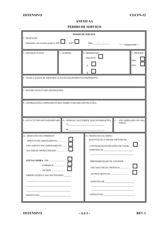 OSTENSIVO

CGCFN-12
ANEXO AA
PEDIDO DE SERVIÇO
PEDIDO DE SERVIÇO

1 - DESPACHO
NÃO

Pagamento com recursos próprios SIM

Data _____/____/_____

___________________
Comandante da OM

2 - OM SOLICITANTE

3 - NÚMERO

5 - PROGEM

4 - PRIORIDADE
URGENTE

SIM
NÃO

A

B
6 - NOME E DADOS DE IDENTIFICAÇÃO DO EQUIPAMENTO/COMPONENTE

7 - REPARO SOLICITADO (INSTRUÇÕES)

8 - INFORMAÇÕES COMPLEMENTARES SOBRE O REPARO (INSTRUÇÕES)

9 - DATA ÚLTIMA REVISÃO/REPARO

10 - PESSOAS QUE PODEM DAR INFORMAÇÕES
A) _________________________________

11 – ENCARREGADO DO MATERIAL

B) _________________________________
12 - DESPACHO DO COMIMSUP
APROVO ENCAMINHAMENTO ................

13 - DESPACHO DA OMPS-I
RESTITUIÇÃO À OM EM VIRTUDE DE:

NÃO APROVO ENCAMINHAMENTO ........

CONTRARIAR INSTRUÇÕES EM VIGOR .....

AGUARDAR OPORTUNIDADE ..................

ESPECIFICAR ___________________________
_______________________________________

OM PAGADORA: OM .................................

IMPOSSIBILIDADE DE ATENDER:

COMIMSUP ....................
EM CARÁTER DE URGÊNCIA ..................
OUTROS ........................
OUTROS MOTIVOS ...................................

OBSERVAÇÕES (CASO NECESSÁRIO) _______
_________________________________________

ESPECIFICAR ___________________________

_________________________________________

_______________________________________

_________________________________________

_______________________________________

ASSINATURA: ____________________________

ASSINATURA: ____________________________

OSTENSIVO

- AA-1 -

REV 1

 