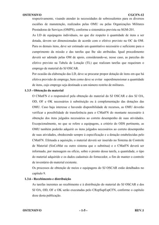 OSTENSIVO
CGCFN-12
respectivamente, visando atender às necessidades de sobressalentes para os diversos
escalões de manutenção, realizados pelas OMU ou pelas Organizações Militares
Prestadoras de Serviços (OMPS), conforme a sistemática prevista na SGM-201.
As LD de equipagens individuais, no que diz respeito à quantidade de itens a ser
dotada, devem ser dimensionadas de acordo com o efetivo previsto na OC da OM.
Para os demais itens, deve ser estimado um quantitativo necessário e suficiente para o
cumprimento da missão e das tarefas que lhe são atribuídas. Igual procedimento
deverá ser adotado pelas OM de apoio, considerando-se, nesse caso, as parcelas do
efetivo previsto na Tabela de Lotação (TL) que realizam tarefas que requeiram o
emprego de material do SJ OSCAR.
Por ocasião da elaboração das LD, deve se procurar propor dotação de itens em que há
efetiva previsão de emprego, bem como deve se evitar superdimensionar a quantidade
de itens, cujo emprego seja destinado a um número restrito de militares.
1.3.5 - Obtenção do material
O CMatFN é o responsável pela obtenção do material do SJ OSCAR e dos SJ OA,
OD, OF e OK necessários à substituição ou à complementação das dotações das
OMU. Caso haja interesse e havendo disponibilidade de recursos, as OMU deverão
verificar a possibilidade de transferência para o CMatFN do montante necessário à
obtenção dos itens julgados necessários ao correto desempenho de suas atividades.
Excepcionalmente, no que se refere a equipagens, a critério do ODS pertinente, as
OMU também poderão adquirir os itens julgados necessários ao correto desempenho
de suas atividades, obedecendo sempre à especificação e a dotação estabelecidas pelo
CMatFN. Efetuada a aquisição, o material deverá ser inserido no Sistema de Controle
de Material (SisCoMat ou outro sistema que o substitua) e o CMatFN deverá ser
informado, por mensagem ou ofício, sobre o pronto dessa tarefa, a quantidade, o tipo
do material adquirido e os dados cadastrais do fornecedor, a fim de manter o controle
de inventário do material existente.
Os processos de obtenção de meios e equipagens do SJ OSCAR estão detalhados no
capítulo 9.
1.3.6 - Recebimento e distribuição
As tarefas inerentes ao recebimento e à distribuição do material do SJ OSCAR e dos
SJ OA, OD, OF e OK serão executadas pelo CRepSupEspCFN, conforme o capítulo
doze desta publicação.

OSTENSIVO

- 1-5 -

REV.1

 