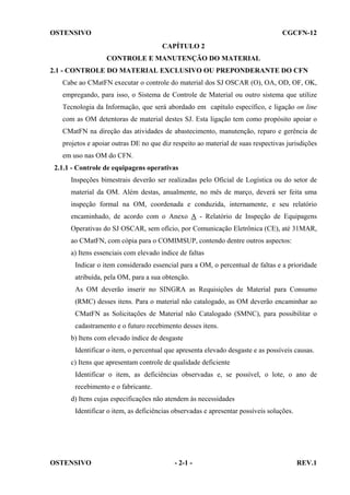 OSTENSIVO

CGCFN-12
CAPÍTULO 2
CONTROLE E MANUTENÇÃO DO MATERIAL

2.1 - CONTROLE DO MATERIAL EXCLUSIVO OU PREPONDERANTE DO CFN
Cabe ao CMatFN executar o controle do material dos SJ OSCAR (O), OA, OD, OF, OK,
empregando, para isso, o Sistema de Controle de Material ou outro sistema que utilize
Tecnologia da Informação, que será abordado em capítulo específico, e ligação on line
com as OM detentoras de material destes SJ. Esta ligação tem como propósito apoiar o
CMatFN na direção das atividades de abastecimento, manutenção, reparo e gerência de
projetos e apoiar outras DE no que diz respeito ao material de suas respectivas jurisdições
em uso nas OM do CFN.
2.1.1 - Controle de equipagens operativas
Inspeções bimestrais deverão ser realizadas pelo Oficial de Logística ou do setor de
material da OM. Além destas, anualmente, no mês de março, deverá ser feita uma
inspeção formal na OM, coordenada e conduzida, internamente, e seu relatório
encaminhado, de acordo com o Anexo A - Relatório de Inspeção de Equipagens
Operativas do SJ OSCAR, sem ofício, por Comunicação Eletrônica (CE), até 31MAR,
ao CMatFN, com cópia para o COMIMSUP, contendo dentre outros aspectos:
a) Itens essenciais com elevado índice de faltas
Indicar o item considerado essencial para a OM, o percentual de faltas e a prioridade
atribuída, pela OM, para a sua obtenção.
As OM deverão inserir no SINGRA as Requisições de Material para Consumo
(RMC) desses itens. Para o material não catalogado, as OM deverão encaminhar ao
CMatFN as Solicitações de Material não Catalogado (SMNC), para possibilitar o
cadastramento e o futuro recebimento desses itens.
b) Itens com elevado índice de desgaste
Identificar o item, o percentual que apresenta elevado desgaste e as possíveis causas.
c) Itens que apresentam controle de qualidade deficiente
Identificar o item, as deficiências observadas e, se possível, o lote, o ano de
recebimento e o fabricante.
d) Itens cujas especificações não atendem às necessidades
Identificar o item, as deficiências observadas e apresentar possíveis soluções.

OSTENSIVO

- 2-1 -

REV.1

 
