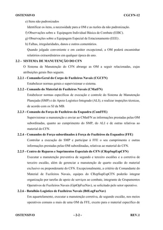 OSTENSIVO

CGCFN-12

e) Itens não padronizados
Identificar os itens, a necessidade para a OM e as razões da não padronização.
f) Observações sobre a Equipagem Individual Básica de Combate (EIBC).
g) Observações sobre a Equipagem Especial de Estacionamento (EEE) .
h) Falhas, irregularidades, danos e outros comentários.
Quando julgado conveniente e em caráter excepcional, a OM poderá encaminhar
relatórios extraordinários em qualquer época do ano.
2.2 - SISTEMA DE MANUTENÇÃO DO CFN
O Sistema de Manutenção do CFN abrange as OM a seguir relacionadas, cujas
atribuições gerais lhes seguem.
2.2.1 - Comando-Geral do Corpo de Fuzileiros Navais (CGCFN)
Estabelecer normas gerais e supervisionar o sistema.
2.2.2 - Comando do Material de Fuzileiros Navais (CMatFN)
Estabelecer normas específicas de execução e controle do Sistema de Manutenção
Planejada (SMP) e do Apoio Logístico Integrado (ALI), e realizar inspeções técnicas,
de acordo com os SJ da MB.
2.2.3 - Comando da Força de Fuzileiros da Esquadra (ComFFE)
Supervisionar a manutenção e enviar ao CMatFN as informações prestadas pelas OM
subordinadas, quanto ao cumprimento do SMP, do ALI e de outras relativas ao
material do CFN.
2.2.4 - Comandos de Força subordinados à Força de Fuzileiros da Esquadra (FFE)
Controlar a execução do SMP e participar à FFE o seu cumprimento e outras
informações prestadas pelas OM subordinadas, relativas ao material do CFN.
2.2.5 - Centro de Reparos e Suprimentos Especiais do CFN (CRepSupEspCFN)
Executar a manutenção preventiva de segundo e terceiro escalões e a corretiva de
terceiro escalão, além de gerenciar a manutenção de quarto escalão do material
exclusivo ou preponderante do CFN. Excepcionalmente, a critério de Comandante do
Material de Fuzileiros Navais, equipes do CRepSupEspCFN poderão integrar
organização por tarefas de apoio de serviços ao combate, integrante de Grupamentos
Operativos de Fuzileiros Navais (GptOpFuzNav), se solicitado pelo setor operativo.
2.2.6 - Batalhão Logístico de Fuzileiros Navais (BtlLogFuzNav)
Em aquartelamento, executar a manutenção corretiva, de segundo escalão, nos meios
operativos comuns a mais de uma OM da FFE, exceto para o material específico de

OSTENSIVO

- 2-2 -

REV.1

 