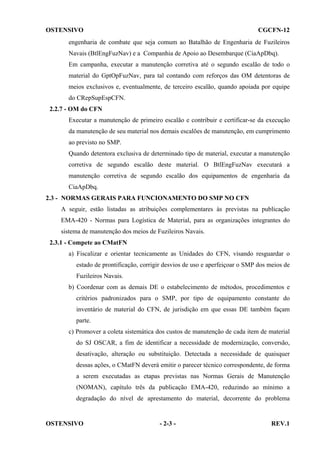 OSTENSIVO

CGCFN-12

engenharia de combate que seja comum ao Batalhão de Engenharia de Fuzileiros
Navais (BtlEngFuzNav) e a Companhia de Apoio ao Desembarque (CiaApDbq).
Em campanha, executar a manutenção corretiva até o segundo escalão de todo o
material do GptOpFuzNav, para tal contando com reforços das OM detentoras de
meios exclusivos e, eventualmente, de terceiro escalão, quando apoiada por equipe
do CRepSupEspCFN.
2.2.7 - OM do CFN
Executar a manutenção de primeiro escalão e contribuir e certificar-se da execução
da manutenção de seu material nos demais escalões de manutenção, em cumprimento
ao previsto no SMP.
Quando detentora exclusiva de determinado tipo de material, executar a manutenção
corretiva de segundo escalão deste material. O BtlEngFuzNav executará a
manutenção corretiva de segundo escalão dos equipamentos de engenharia da
CiaApDbq.
2.3 - NORMAS GERAIS PARA FUNCIONAMENTO DO SMP NO CFN
A seguir, estão listadas as atribuições complementares às previstas na publicação
EMA-420 - Normas para Logística de Material, para as organizações integrantes do
sistema de manutenção dos meios de Fuzileiros Navais.
2.3.1 - Compete ao CMatFN
a) Fiscalizar e orientar tecnicamente as Unidades do CFN, visando resguardar o
estado de prontificação, corrigir desvios de uso e aperfeiçoar o SMP dos meios de
Fuzileiros Navais.
b) Coordenar com as demais DE o estabelecimento de métodos, procedimentos e
critérios padronizados para o SMP, por tipo de equipamento constante do
inventário de material do CFN, de jurisdição em que essas DE também façam
parte.
c) Promover a coleta sistemática dos custos de manutenção de cada item de material
do SJ OSCAR, a fim de identificar a necessidade de modernização, conversão,
desativação, alteração ou substituição. Detectada a necessidade de quaisquer
dessas ações, o CMatFN deverá emitir o parecer técnico correspondente, de forma
a serem executadas as etapas previstas nas Normas Gerais de Manutenção
(NOMAN), capítulo três da publicação EMA-420, reduzindo ao mínimo a
degradação do nível de aprestamento do material, decorrente do problema

OSTENSIVO

- 2-3 -

REV.1

 