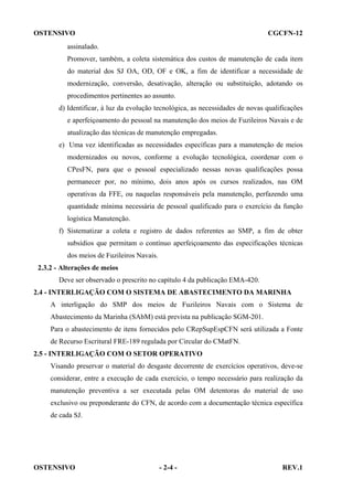 OSTENSIVO

CGCFN-12

assinalado.
Promover, também, a coleta sistemática dos custos de manutenção de cada item
do material dos SJ OA, OD, OF e OK, a fim de identificar a necessidade de
modernização, conversão, desativação, alteração ou substituição, adotando os
procedimentos pertinentes ao assunto.
d) Identificar, à luz da evolução tecnológica, as necessidades de novas qualificações
e aperfeiçoamento do pessoal na manutenção dos meios de Fuzileiros Navais e de
atualização das técnicas de manutenção empregadas.
e) Uma vez identificadas as necessidades específicas para a manutenção de meios
modernizados ou novos, conforme a evolução tecnológica, coordenar com o
CPesFN, para que o pessoal especializado nessas novas qualificações possa
permanecer por, no mínimo, dois anos após os cursos realizados, nas OM
operativas da FFE, ou naquelas responsáveis pela manutenção, perfazendo uma
quantidade mínima necessária de pessoal qualificado para o exercício da função
logística Manutenção.
f) Sistematizar a coleta e registro de dados referentes ao SMP, a fim de obter
subsídios que permitam o contínuo aperfeiçoamento das especificações técnicas
dos meios de Fuzileiros Navais.
2.3.2 - Alterações de meios
Deve ser observado o prescrito no capítulo 4 da publicação EMA-420.
2.4 - INTERLIGAÇÃO COM O SISTEMA DE ABASTECIMENTO DA MARINHA
A interligação do SMP dos meios de Fuzileiros Navais com o Sistema de
Abastecimento da Marinha (SAbM) está prevista na publicação SGM-201.
Para o abastecimento de itens fornecidos pelo CRepSupEspCFN será utilizada a Fonte
de Recurso Escritural FRE-189 regulada por Circular do CMatFN.
2.5 - INTERLIGAÇÃO COM O SETOR OPERATIVO
Visando preservar o material do desgaste decorrente de exercícios operativos, deve-se
considerar, entre a execução de cada exercício, o tempo necessário para realização da
manutenção preventiva a ser executada pelas OM detentoras do material de uso
exclusivo ou preponderante do CFN, de acordo com a documentação técnica específica
de cada SJ.

OSTENSIVO

- 2-4 -

REV.1

 