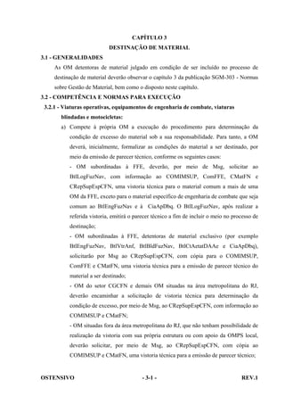 CAPÍTULO 3
DESTINAÇÃO DE MATERIAL
3.1 - GENERALIDADES
As OM detentoras de material julgado em condição de ser incluído no processo de
destinação de material deverão observar o capítulo 3 da publicação SGM-303 - Normas
sobre Gestão de Material, bem como o disposto neste capítulo.
3.2 - COMPETÊNCIA E NORMAS PARA EXECUÇÃO
3.2.1 - Viaturas operativas, equipamentos de engenharia de combate, viaturas
blindadas e motocicletas:
a) Compete à própria OM a execução do procedimento para determinação da
condição de excesso do material sob a sua responsabilidade. Para tanto, a OM
deverá, inicialmente, formalizar as condições do material a ser destinado, por
meio da emissão de parecer técnico, conforme os seguintes casos:
- OM subordinadas à FFE, deverão, por meio de Msg, solicitar ao
BtlLogFuzNav, com informação ao COMIMSUP, ComFFE, CMatFN e
CRepSupEspCFN, uma vistoria técnica para o material comum a mais de uma
OM da FFE, exceto para o material específico de engenharia de combate que seja
comum ao BtlEngFuzNav e à CiaApDbq. O BtlLogFuzNav, após realizar a
referida vistoria, emitirá o parecer técnico a fim de incluir o meio no processo de
destinação;
- OM subordinadas à FFE, detentoras de material exclusivo (por exemplo
BtlEngFuzNav, BtlVtrAnf, BtlBldFuzNav, BtlCtAetatDAAe e CiaApDbq),
solicitarão por Msg ao CRepSupEspCFN, com cópia para o COMIMSUP,
ComFFE e CMatFN, uma vistoria técnica para a emissão de parecer técnico do
material a ser destinado;
- OM do setor CGCFN e demais OM situadas na área metropolitana do RJ,
deverão encaminhar a solicitação de vistoria técnica para determinação da
condição de excesso, por meio de Msg, ao CRepSupEspCFN, com informação ao
COMIMSUP e CMatFN;
- OM situadas fora da área metropolitana do RJ, que não tenham possibilidade de
realização da vistoria com sua própria estrutura ou com apoio da OMPS local,
deverão solicitar, por meio de Msg, ao CRepSupEspCFN, com cópia ao
COMIMSUP e CMatFN, uma vistoria técnica para a emissão de parecer técnico;

OSTENSIVO

- 3-1 -

REV.1

 