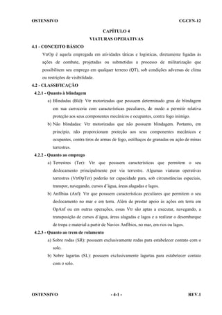 OSTENSIVO

CGCFN-12
CAPÍTULO 4
VIATURAS OPERATIVAS

4.1 - CONCEITO BÁSICO
VtrOp é aquela empregada em atividades táticas e logísticas, diretamente ligadas às
ações de combate, projetadas ou submetidas a processo de militarização que
possibilitem seu emprego em qualquer terreno (QT), sob condições adversas de clima
ou restrições de visibilidade.
4.2 - CLASSIFICAÇÃO
4.2.1 - Quanto à blindagem
a) Blindadas (Bld): Vtr motorizadas que possuem determinado grau de blindagem
em sua carroceria com características peculiares, de modo a permitir relativa
proteção aos seus componentes mecânicos e ocupantes, contra fogo inimigo.
b) Não blindadas: Vtr motorizadas que não possuem blindagem. Portanto, em
princípio, não proporcionam proteção aos seus componentes mecânicos e
ocupantes, contra tiros de armas de fogo, estilhaços de granadas ou ação de minas
terrestres.
4.2.2 - Quanto ao emprego
a) Terrestres (Ter): Vtr que possuem características que permitem o seu
deslocamento principalmente por via terrestre. Algumas viaturas operativas
terrestres (VtrOpTer) poderão ter capacidade para, sob circunstâncias especiais,
transpor, navegando, cursos d’água, áreas alagadas e lagos.
b) Anfíbias (Anf): Vtr que possuem características peculiares que permitem o seu
deslocamento no mar e em terra. Além de prestar apoio às ações em terra em
OpAnf ou em outras operações, essas Vtr são aptas a executar, navegando, a
transposição de cursos d´água, áreas alagadas e lagos e a realizar o desembarque
de tropa e material a partir de Navios Anfíbios, no mar, em rios ou lagos.
4.2.3 - Quanto ao trem de rolamento
a) Sobre rodas (SR): possuem exclusivamente rodas para estabelecer contato com o
solo.
b) Sobre lagartas (SL): possuem exclusivamente lagartas para estabelecer contato
com o solo.

OSTENSIVO

- 4-1 -

REV.1

 