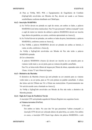 OSTENSIVO

CGCFN-12

d) Para as VtrOp, MCL POL e Equipamentos de Engenharia de Combate
(EqEngCmb) envolvidos em Missões de Paz, deverá ser usada a cor branca
semibrilhante conforme detalhado em CMatEspec.
4.6.2 - Inscrição MARINHA
a) As VtrTer devem ter pintada no capô do motor, em ambos os lados, a palavra
MARINHA (em letras maiúsculas). Nas Vtr que possuem "cabine avançada" (com
o capô do motor no interior da cabine) a palavra MARINHA deverá ser inscrita
logo abaixo do parabrisa, ao centro, conforme apresentado no Anexo E.
b) As VtrAnf devem ter pintadas, em ambos os lados da proa, lateralmente, a palavra
MARINHA, conforme consta no Anexo E.
c) Nas VtrBld, a palavra MARINHA deverá ser pintada em ambas as laterais, à
vante, no alto, conforme o Anexo E.
As VtrOp e EqEngCmb envolvidos em Missão de Paz não terão a palavra
MARINHA pintada.
d) Cor e dimensões
A palavra MARINHA (Anexo F) deverá ser inscrita na cor amarela para as
viaturas verde mate e, na cor preta, para as viaturas de padrão camuflado.
Nas Vtr, as letras terão 40mm de largura por 50mm de altura, separadas entre si de
15mm. A letra "I" terá 10mm de largura.
4.6.3 - Distintivo da Marinha
O distintivo da Marinha (Anexo G) será pintado na cor amarela para as viaturas
verde mate e, na cor preta, para as Vtr com pintura no padrão camuflado. A altura
das letras será de 250mm nas Vtr e 85mm nas motocicletas. O posicionamento nas
Vtr será de acordo com o ilustrado no Anexo E.
As VtrOp e EqEngCmb envolvidos em Missão de Paz não terão o distintivo da
Marinha pintado.
4.6.4 - Sigla do Corpo de Fuzileiros Navais
A inscrição CFN será pintada seguida do Número Registro nos seguintes locais:
a) Viatura terrestre (VtrTer)
I) No capô
Em ambos os lados. No caso das Vtr que possuírem "cabine avançada", a
inscrição CFN deverá ser colocada abaixo do pára-brisa, ao centro. Em ambos
os casos, a inscrição CFN ficará logo abaixo da palavra MARINHA e será

OSTENSIVO

- 4-7 -

REV.1

 
