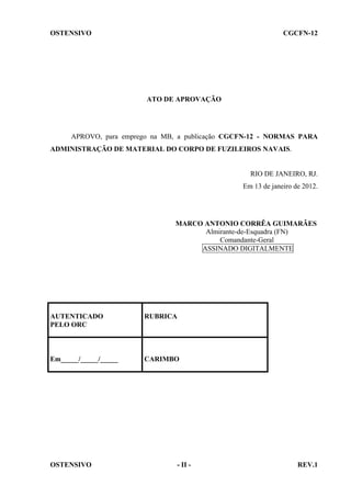 OSTENSIVO

CGCFN-12

ATO DE APROVAÇÃO

APROVO, para emprego na MB, a publicação CGCFN-12 - NORMAS PARA
ADMINISTRAÇÃO DE MATERIAL DO CORPO DE FUZILEIROS NAVAIS.

RIO DE JANEIRO, RJ.
Em 13 de janeiro de 2012.

MARCO ANTONIO CORRÊA GUIMARÃES
Almirante-de-Esquadra (FN)
Comandante-Geral
ASSINADO DIGITALMENTE

AUTENTICADO
PELO ORC

RUBRICA

Em_____/_____/_____

CARIMBO

OSTENSIVO

- II -

REV.1

 