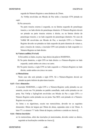 OSTENSIVO

CGCFN-12
seguida do Número Registro a uma distância de 25mm.
As VtrOp envolvidas em Missão de Paz terão a inscrição CFN pintada no

capô.
II) Na carroceria
Na parte traseira externa à esquerda, ou na lâmina esquerda do parachoque
traseiro, e no lado direito do parachoque dianteiro. O Número-Registro deverá
ser pintado na parte traseira externa à direita, ou na lâmina direita do
parachoque traseiro, e no lado esquerdo do parachoque dianteiro. No caso de
VtrBld SR envolvidas em Missão de Paz, a inscrição CFN e o NúmeroRegistro deverão ser pintados no lado esquerdo da parte dianteira da viatura e,
para a traseira da viatura, a inscrição CFN será pintada no lado esquerdo e o
Número-Registro no lado direito.
b) Viatura anfíbia (VtrAnf)
I) Em ambos os lados, na proa, logo abaixo da palavra MARINHA.
II) Na parte dianteira, a sigla CFN no lado direito e o Número-Registro no lado
esquerdo, sendo ambos em cima e no canto.
III) Na parte traseira, a sigla CFN no lado esquerdo e o Número-Registro no lado
direito, sendo ambos em cima e no canto.
c) Motocicletas
Neste caso não será pintada a sigla CFN. Só o Número-Registro deverá ser
pintado na parte inferior do pára-lama traseiro.
4.6.5 - Cor e dimensões
A inscrição MARINHA, a sigla CFN e o Número-Registro serão pintados na cor
amarela, exceto nas Vtr pintadas no padrão camuflado, onde serão pintados na cor
preta. Nas VtrOp e EqEngCmb envolvidos em Missão de Paz a sigla CFN e o
Número Registro serão pintados na cor preta. Nas MCL será pintado só o NúmeroRegistro na cor preta.
As letras e os algarismos, exceto nas motocicletas, deverão ter as seguintes
dimensões: 40mm de largura por 50mm de altura, separadas entre si de 10mm. A
letra "I" e o número "1" terão 10mm de largura, conforme o contido no Anexo F.
4.6.6 - Outras inscrições
a) As motocicletas, além das inscrições já mencionadas, deverão conter as abaixo,
seguindo as localizações contidas no Anexo E:

OSTENSIVO

- 4-8 -

REV.1

 