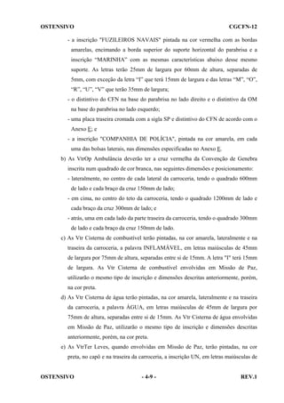 OSTENSIVO

CGCFN-12

- a inscrição "FUZILEIROS NAVAIS" pintada na cor vermelha com as bordas
amarelas, encimando a borda superior do suporte horizontal do parabrisa e a
inscrição “MARINHA” com as mesmas características abaixo desse mesmo
suporte. As letras terão 25mm de largura por 60mm de altura, separadas de
5mm, com exceção da letra “I” que terá 15mm de largura e das letras “M”, “O”,
“R”, “U”, “V” que terão 35mm de largura;
- o distintivo do CFN na base do parabrisa no lado direito e o distintivo da OM
na base do parabrisa no lado esquerdo;
- uma placa traseira cromada com a sigla SP e distintivo do CFN de acordo com o
Anexo E; e
- a inscrição "COMPANHIA DE POLÍCIA", pintada na cor amarela, em cada
uma das bolsas laterais, nas dimensões especificadas no Anexo E.
b) As VtrOp Ambulância deverão ter a cruz vermelha da Convenção de Genebra
inscrita num quadrado de cor branca, nas seguintes dimensões e posicionamento:
- lateralmente, no centro de cada lateral da carroceria, tendo o quadrado 600mm
de lado e cada braço da cruz 150mm de lado;
- em cima, no centro do teto da carroceria, tendo o quadrado 1200mm de lado e
cada braço da cruz 300mm de lado; e
- atrás, uma em cada lado da parte traseira da carroceria, tendo o quadrado 300mm
de lado e cada braço da cruz 150mm de lado.
c) As Vtr Cisterna de combustível terão pintadas, na cor amarela, lateralmente e na
traseira da carroceria, a palavra INFLAMÁVEL, em letras maiúsculas de 45mm
de largura por 75mm de altura, separadas entre si de 15mm. A letra "I" terá 15mm
de largura. As Vtr Cisterna de combustível envolvidas em Missão de Paz,
utilizarão o mesmo tipo de inscrição e dimensões descritas anteriormente, porém,
na cor preta.
d) As Vtr Cisterna de água terão pintadas, na cor amarela, lateralmente e na traseira
da carroceria, a palavra ÁGUA, em letras maiúsculas de 45mm de largura por
75mm de altura, separadas entre si de 15mm. As Vtr Cisterna de água envolvidas
em Missão de Paz, utilizarão o mesmo tipo de inscrição e dimensões descritas
anteriormente, porém, na cor preta.
e) As VtrTer Leves, quando envolvidas em Missão de Paz, terão pintadas, na cor
preta, no capô e na traseira da carroceria, a inscrição UN, em letras maiúsculas de

OSTENSIVO

- 4-9 -

REV.1

 