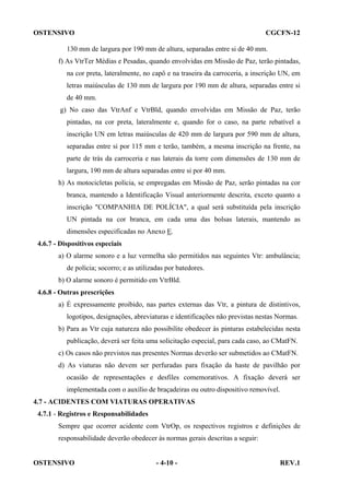 OSTENSIVO

CGCFN-12

130 mm de largura por 190 mm de altura, separadas entre si de 40 mm.
f) As VtrTer Médias e Pesadas, quando envolvidas em Missão de Paz, terão pintadas,
na cor preta, lateralmente, no capô e na traseira da carroceria, a inscrição UN, em
letras maiúsculas de 130 mm de largura por 190 mm de altura, separadas entre si
de 40 mm.
g) No caso das VtrAnf e VtrBld, quando envolvidas em Missão de Paz, terão
pintadas, na cor preta, lateralmente e, quando for o caso, na parte rebatível a
inscrição UN em letras maiúsculas de 420 mm de largura por 590 mm de altura,
separadas entre si por 115 mm e terão, também, a mesma inscrição na frente, na
parte de trás da carroceria e nas laterais da torre com dimensões de 130 mm de
largura, 190 mm de altura separadas entre si por 40 mm.
h) As motocicletas polícia, se empregadas em Missão de Paz, serão pintadas na cor
branca, mantendo a Identificação Visual anteriormente descrita, exceto quanto a
inscrição "COMPANHIA DE POLÍCIA", a qual será substituída pela inscrição
UN pintada na cor branca, em cada uma das bolsas laterais, mantendo as
dimensões especificadas no Anexo E.
4.6.7 - Dispositivos especiais
a) O alarme sonoro e a luz vermelha são permitidos nas seguintes Vtr: ambulância;
de polícia; socorro; e as utilizadas por batedores.
b) O alarme sonoro é permitido em VtrBld.
4.6.8 - Outras prescrições
a) É expressamente proibido, nas partes externas das Vtr, a pintura de distintivos,
logotipos, designações, abreviaturas e identificações não previstas nestas Normas.
b) Para as Vtr cuja natureza não possibilite obedecer às pinturas estabelecidas nesta
publicação, deverá ser feita uma solicitação especial, para cada caso, ao CMatFN.
c) Os casos não previstos nas presentes Normas deverão ser submetidos ao CMatFN.
d) As viaturas não devem ser perfuradas para fixação da haste de pavilhão por
ocasião de representações e desfiles comemorativos. A fixação deverá ser
implementada com o auxílio de braçadeiras ou outro dispositivo removível.
4.7 - ACIDENTES COM VIATURAS OPERATIVAS
4.7.1 - Registros e Responsabilidades
Sempre que ocorrer acidente com VtrOp, os respectivos registros e definições de
responsabilidade deverão obedecer às normas gerais descritas a seguir:

OSTENSIVO

- 4-10 -

REV.1

 