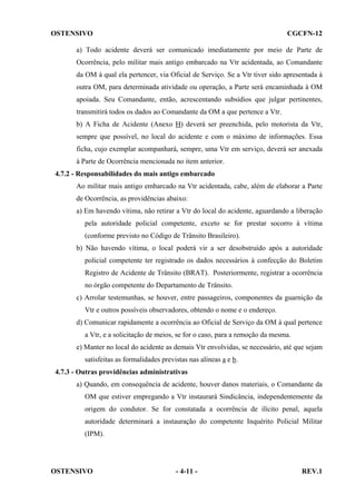 OSTENSIVO

CGCFN-12

a) Todo acidente deverá ser comunicado imediatamente por meio de Parte de
Ocorrência, pelo militar mais antigo embarcado na Vtr acidentada, ao Comandante
da OM à qual ela pertencer, via Oficial de Serviço. Se a Vtr tiver sido apresentada à
outra OM, para determinada atividade ou operação, a Parte será encaminhada à OM
apoiada. Seu Comandante, então, acrescentando subsídios que julgar pertinentes,
transmitirá todos os dados ao Comandante da OM a que pertence a Vtr.
b) A Ficha de Acidente (Anexo H) deverá ser preenchida, pelo motorista da Vtr,
sempre que possível, no local do acidente e com o máximo de informações. Essa
ficha, cujo exemplar acompanhará, sempre, uma Vtr em serviço, deverá ser anexada
à Parte de Ocorrência mencionada no item anterior.
4.7.2 - Responsabilidades do mais antigo embarcado
Ao militar mais antigo embarcado na Vtr acidentada, cabe, além de elaborar a Parte
de Ocorrência, as providências abaixo:
a) Em havendo vítima, não retirar a Vtr do local do acidente, aguardando a liberação
pela autoridade policial competente, exceto se for prestar socorro à vítima
(conforme previsto no Código de Trânsito Brasileiro).
b) Não havendo vítima, o local poderá vir a ser desobstruído após a autoridade
policial competente ter registrado os dados necessários à confecção do Boletim
Registro de Acidente de Trânsito (BRAT). Posteriormente, registrar a ocorrência
no órgão competente do Departamento de Trânsito.
c) Arrolar testemunhas, se houver, entre passageiros, componentes da guarnição da
Vtr e outros possíveis observadores, obtendo o nome e o endereço.
d) Comunicar rapidamente a ocorrência ao Oficial de Serviço da OM à qual pertence
a Vtr, e a solicitação de meios, se for o caso, para a remoção da mesma.
e) Manter no local do acidente as demais Vtr envolvidas, se necessário, até que sejam
satisfeitas as formalidades previstas nas alíneas a e b.
4.7.3 - Outras providências administrativas
a) Quando, em consequência de acidente, houver danos materiais, o Comandante da
OM que estiver empregando a Vtr instaurará Sindicância, independentemente da
origem do condutor. Se for constatada a ocorrência de ilícito penal, aquela
autoridade determinará a instauração do competente Inquérito Policial Militar
(IPM).

OSTENSIVO

- 4-11 -

REV.1

 