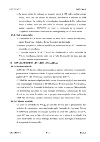 OSTENSIVO

CGCFN-12

b) Se algum militar for vitimado no acidente, caberá à OM onde o militar estiver
lotado, ainda que em caráter de destaque, providenciar a abertura do IPM
correspondente. Se a vítima for civil, caberá ao Comandante da OM onde estiver
lotado o militar, ainda que em caráter de destaque, que provocou o acidente
avaliar, segundo a DGPM-315 em vigor, a pertinência de se instaurar o
competente procedimento administrativo investigatório (IPM ou Sindicância).
4.7.4 - Outras prescrições
a) O motorista da Vtr deverá estar sempre de posse da sua carteira de habilitação,
dentro do prazo de validade, e do seu documento de identidade.
b) Sempre que possível, todas as providências previstas no inciso 4.7.1 deverão ser
orientadas por um oficial.
c) O texto dos incisos 4.7.1 e 4.7.2 deverá ser afixado em local visível no interior da
Vtr ou, plastificado, mantido junto com a Ficha de Acidente, de modo que seja
acessível ao mais antigo embarcado.
4.8 - MANUTENÇÃO DAS VIATURAS OPERATIVAS
4.8.1 - Responsabilidade
As OM do CFN deverão efetuar a manutenção, o reparo e uniformizar procedimentos
para manter as VtrOp em condições de operacionalidade de modo a cumprir a publicação CGCFN-121 - Política de Manutenção de Material do CFN.
O CMatFN é o responsável pelo estabelecimento de documentação técnica normativa
para a manutenção do material do SJ OSCAR, nos diversos escalões. Nesse sentido,
elabora CMatBoTec destinados à divulgação, em caráter permanente. Não existindo
um CMatBoTec específico ou outra instrução permanente, a manutenção do meio
deverá ser executada de acordo com o que preceitua o capítulo três da publicação
EMA-420, observando o contido no manual fornecido pelo fabricante do meio.
4.8.2 - Ciclos de atividade
Os ciclos de atividade das VtrOp, que servirão de base para o planejamento dos
períodos de manutenção, são estabelecidos pelo Comando de Operações Navais
(ComOpNav), conforme conceituação existente no EMA-420. Caberá ao CMatFN,
como DE, assessorar o Setor Operativo nos aspectos relativos à reavaliação dos
ciclos de atividade, em função do tempo de vida do meio e da relação custo/benefício
de seu período de manutenção.

OSTENSIVO

- 4-12 -

REV.1

 