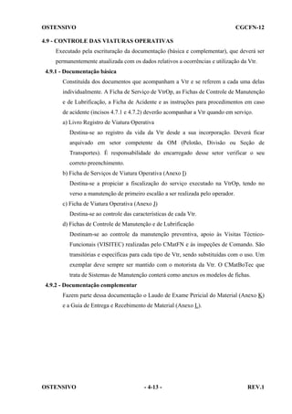 OSTENSIVO

CGCFN-12

4.9 - CONTROLE DAS VIATURAS OPERATIVAS
Executado pela escrituração da documentação (básica e complementar), que deverá ser
permanentemente atualizada com os dados relativos a ocorrências e utilização da Vtr.
4.9.1 - Documentação básica
Constituída dos documentos que acompanham a Vtr e se referem a cada uma delas
individualmente. A Ficha de Serviço de VtrOp, as Fichas de Controle de Manutenção
e de Lubrificação, a Ficha de Acidente e as instruções para procedimentos em caso
de acidente (incisos 4.7.1 e 4.7.2) deverão acompanhar a Vtr quando em serviço.
a) Livro Registro de Viatura Operativa
Destina-se ao registro da vida da Vtr desde a sua incorporação. Deverá ficar
arquivado em setor competente da OM (Pelotão, Divisão ou Seção de
Transportes). É responsabilidade do encarregado desse setor verificar o seu
correto preenchimento.
b) Ficha de Serviços de Viatura Operativa (Anexo I)
Destina-se a propiciar a fiscalização do serviço executado na VtrOp, tendo no
verso a manutenção de primeiro escalão a ser realizada pelo operador.
c) Ficha de Viatura Operativa (Anexo J)
Destina-se ao controle das características de cada Vtr.
d) Fichas de Controle de Manutenção e de Lubrificação
Destinam-se ao controle da manutenção preventiva, apoio às Visitas TécnicoFuncionais (VISITEC) realizadas pelo CMatFN e às inspeções de Comando. São
transitórias e específicas para cada tipo de Vtr, sendo substituídas com o uso. Um
exemplar deve sempre ser mantido com o motorista da Vtr. O CMatBoTec que
trata de Sistemas de Manutenção conterá como anexos os modelos de fichas.
4.9.2 - Documentação complementar
Fazem parte dessa documentação o Laudo de Exame Pericial do Material (Anexo K)
e a Guia de Entrega e Recebimento de Material (Anexo L).

OSTENSIVO

- 4-13 -

REV.1

 