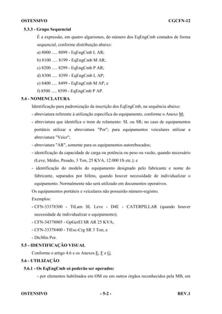 OSTENSIVO

CGCFN-12

5.3.3 - Grupo Sequencial
É a expressão, em quatro algarismos, do número dos EqEngCmb contados de forma
sequencial, conforme distribuição abaixo:
a) 8000 ..... 8099 - EqEngCmb L AR;
b) 8100 ..... 8199 - EqEngCmb M AR;
c) 8200 ..... 8299 - EqEngCmb P AR;
d) 8300 ..... 8399 - EqEngCmb L AP;
e) 8400 ..... 8499 - EqEngCmb M AP; e
f) 8500 ..... 8599 - EqEngCmb P AP.
5.4 - NOMENCLATURA
Identificação para padronização da inscrição dos EqEngCmb, na sequência abaixo:
- abreviatura referente à utilização específica do equipamento, conforme o Anexo M;
- abreviatura que identifica o trem de rolamento: SL ou SR; no caso de equipamentos
portáteis utilizar a abreviatura "Por"; para equipamentos veiculares utilizar a
abreviatura "Veicr";
- abreviatura "AR", somente para os equipamentos autorebocados;
- identificação da capacidade de carga ou potência ou peso ou vazão, quando necessário
(Leve, Médio, Pesado, 3 Ton, 25 KVA, 12.000 l/h etc.); e
- identificação do modelo do equipamento designado pelo fabricante e nome do
fabricante, separados por hífens, quando houver necessidade de individualizar o
equipamento. Normalmente não será utilizado em documentos operativos.
Os equipamentos portáteis e veiculares não possuirão número-registro.
Exemplos:
- CFN-33378300 - TtLam SL Leve - D4E - CATERPILLAR (quando houver
necessidade de individualizar o equipamento);
- CFN-34378005 - GpGerEl SR AR 25 KVA;
- CFN-33378400 - TtEsc-Crg SR 3 Ton; e
- DtcMin Por.
5.5 - IDENTIFICAÇÃO VISUAL
Conforme o artigo 4.6 e os Anexos E, F e G.
5.6 - UTILIZAÇÃO
5.6.1 - Os EqEngCmb só poderão ser operados:
- por elementos habilitados em OM ou em outros órgãos reconhecidos pela MB, em

OSTENSIVO

- 5-2 -

REV.1

 