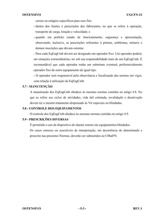 OSTENSIVO

CGCFN-12

cursos ou estágios específicos para esse fim;
- dentro dos limites e prescrições dos fabricantes, no que se refere à operação,
transporte de carga, lotação e velocidade; e
- quando em perfeito estado de funcionamento, segurança e apresentação,
observando, inclusive, as prescrições referentes à pintura, emblemas, número e
demais inscrições que devam ostentar.
- Para cada EqEngCmb deverá ser designado um operador fixo. Um operador poderá,
em situações extraordinárias, ter sob sua responsabilidade mais de um EqEngCmb. É
recomendável que cada operador tenha um substituto eventual, preferencialmente
operador fixo de outro equipamento de igual tipo.
- O operador será responsável pela observância e fiscalização das normas em vigor,
com relação à utilização do EqEngCmb.
5.7 - MANUTENÇÃO
A manutenção dos EqEngCmb obedece às mesmas normas contidas no artigo 4.8. No
que se refere aos ciclos de atividades, vida útil estimada, revalidação e desativação
devem ter o mesmo tratamento dispensado às Vtr especiais ou blindadas.
5.8 - CONTROLE DOS EQUIPAMENTOS
O controle dos EqEngCmb obedece às mesmas normas contidas no artigo 4.9.
5.9 - PRESCRIÇÕES DIVERSAS
É permitido o uso de dispositivo de alarme sonoro em equipamentos blindados.
Os casos omissos ou suscetíveis de interpretação, em decorrência do determinado e
prescrito nas presentes Normas, deverão ser submetidos ao CMatFN.

OSTENSIVO

- 5-3 -

REV.1

 