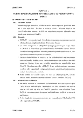 OSTENSIVO

CGCFN-12
CAPÍTULO 6

OUTROS TIPOS DE MATERIAL DE USO EXCLUSIVO OU PREPONDERANTE
DO CFN
6.1 - INSTRUMENTOS MUSICAIS
6.1.1 - Atividades técnicas
Sempre que julgar necessário, o CMatFN poderá convocar pessoal qualificado para,
sob a sua supervisão, proceder a avaliação técnica, pesquisa, inspeção ou
especificação desse material. As OM que necessitarem qualquer orientação nessa
área deverão recorrer ao CMatFN.
6.1.2 - Obtenção
a) O CMatFN é o responsável pela obtenção dos instrumentos musicais necessários à
substituição ou à complementação das dotações das Bandas.
b) Em caráter emergencial, as OM poderão participar, por mensagem ou por ofício,
ao CMatFN, as necessidades que comprometam o desempenho das suas Bandas.
Tais necessidades poderão ser atendidas por remanejamento de excessos ou, caso
haja recursos disponíveis, por novas aquisições.
c) Havendo disponibilidade de recursos, as OM poderão adquirir os instrumentos
musicais julgados necessários ao correto desempenho das atividades das suas
respectivas Bandas, desde que atendidas especificações estabelecidas pelo
CMatFN. Efetuada a aquisição, o CMatFN deverá ser informado, por mensagem
ou ofício, sobre a quantidade e o tipo de instrumento adquirido, a fim de manter o
controle dos instrumentos existente.
d) Cabe também ao CMatFN suprir, por meio do CRepSupEspCFN, cornetas
armadas em Ré, para OM que lotam Fuzileiros Navais Corneteiros (FN-CT).
6.1.3 - Recebimento e distribuição
a) As tarefas inerentes ao recebimento de instrumentos musicais adquiridos pelo
CMatFN serão realizadas pelo CRepSupEspCFN, que, recebendo esse tipo de
material, solicitará, por Msg, ao CMatFN, com cópia para o Batalhão Naval
(BtlNav), o comparecimento de pessoal qualificado para auxiliá-lo na tarefa de
recebimento.
b) A distribuição dos instrumentos musicais será executada pelo CRepSupEspCFN,
sob a supervisão do CMatFN.

OSTENSIVO

- 6-1 -

REV.1

 