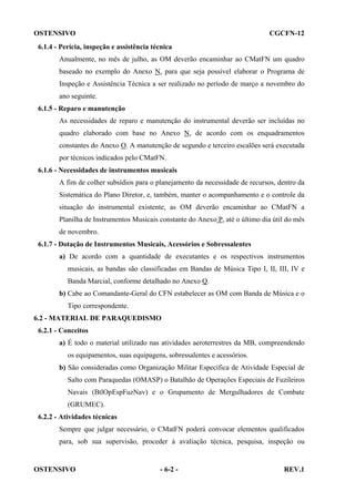 OSTENSIVO

CGCFN-12

6.1.4 - Perícia, inspeção e assistência técnica
Anualmente, no mês de julho, as OM deverão encaminhar ao CMatFN um quadro
baseado no exemplo do Anexo N, para que seja possível elaborar o Programa de
Inspeção e Assistência Técnica a ser realizado no período de março a novembro do
ano seguinte.
6.1.5 - Reparo e manutenção
As necessidades de reparo e manutenção do instrumental deverão ser incluídas no
quadro elaborado com base no Anexo N, de acordo com os enquadramentos
constantes do Anexo O. A manutenção de segundo e terceiro escalões será executada
por técnicos indicados pelo CMatFN.
6.1.6 - Necessidades de instrumentos musicais
A fim de colher subsídios para o planejamento da necessidade de recursos, dentro da
Sistemática do Plano Diretor, e, também, manter o acompanhamento e o controle da
situação do instrumental existente, as OM deverão encaminhar ao CMatFN a
Planilha de Instrumentos Musicais constante do Anexo P, até o último dia útil do mês
de novembro.
6.1.7 - Dotação de Instrumentos Musicais, Acessórios e Sobressalentes
a) De acordo com a quantidade de executantes e os respectivos instrumentos
musicais, as bandas são classificadas em Bandas de Música Tipo I, II, III, IV e
Banda Marcial, conforme detalhado no Anexo Q.
b) Cabe ao Comandante-Geral do CFN estabelecer as OM com Banda de Música e o
Tipo correspondente.
6.2 - MATERIAL DE PARAQUEDISMO
6.2.1 - Conceitos
a) É todo o material utilizado nas atividades aeroterrestres da MB, compreendendo
os equipamentos, suas equipagens, sobressalentes e acessórios.
b) São consideradas como Organização Militar Específica de Atividade Especial de
Salto com Paraquedas (OMASP) o Batalhão de Operações Especiais de Fuzileiros
Navais (BtlOpEspFuzNav) e o Grupamento de Mergulhadores de Combate
(GRUMEC).
6.2.2 - Atividades técnicas
Sempre que julgar necessário, o CMatFN poderá convocar elementos qualificados
para, sob sua supervisão, proceder à avaliação técnica, pesquisa, inspeção ou

OSTENSIVO

- 6-2 -

REV.1

 