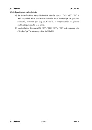 OSTENSIVO

CGCFN-12

6.3.4 - Recebimento e distribuição
a) As tarefas inerentes ao recebimento do material dos SJ “OA”, “OD”, “OF” e
“OK” adquiridos pelo CMatFN serão realizadas pelo CRepSupEspCFN, que, caso
necessário, solicitará por Msg ao CMatFN, o comparecimento de pessoal
qualificado para auxiliá-lo na tarefa.
b) A distribuição do material SJ “OA”, “OD”, “OF” e “OK” será executada pelo
CRepSupEspCFN, sob a supervisão do CMatFN.

OSTENSIVO

- 6-4 -

REV.1

 