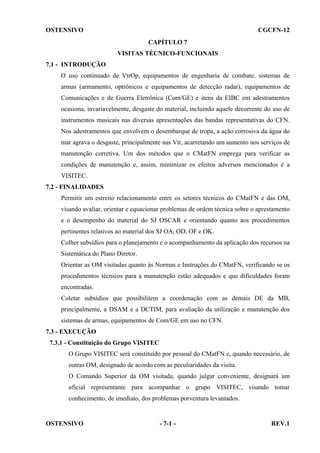 OSTENSIVO

CGCFN-12
CAPÍTULO 7
VISITAS TÉCNICO-FUNCIONAIS

7.1 - INTRODUÇÃO
O uso continuado de VtrOp, equipamentos de engenharia de combate, sistemas de
armas (armamento, optrônicos e equipamentos de detecção radar), equipamentos de
Comunicações e de Guerra Eletrônica (Com/GE) e itens da EIBC em adestramentos
ocasiona, invariavelmente, desgaste do material, incluindo aquele decorrente do uso de
instrumentos musicais nas diversas apresentações das bandas representativas do CFN.
Nos adestramentos que envolvem o desembarque de tropa, a ação corrosiva da água do
mar agrava o desgaste, principalmente nas Vtr, acarretando um aumento nos serviços de
manutenção corretiva. Um dos métodos que o CMatFN emprega para verificar as
condições de manutenção e, assim, minimizar os efeitos adversos mencionados é a
VISITEC.
7.2 - FINALIDADES
Permitir um estreito relacionamento entre os setores técnicos do CMatFN e das OM,
visando avaliar, orientar e equacionar problemas de ordem técnica sobre o aprestamento
e o desempenho do material do SJ OSCAR e orientando quanto aos procedimentos
pertinentes relativos ao material dos SJ OA, OD, OF e OK.
Colher subsídios para o planejamento e o acompanhamento da aplicação dos recursos na
Sistemática do Plano Diretor.
Orientar as OM visitadas quanto às Normas e Instruções do CMatFN, verificando se os
procedimentos técnicos para a manutenção estão adequados e que dificuldades foram
encontradas.
Coletar subsídios que possibilitem a coordenação com as demais DE da MB,
principalmente, a DSAM e a DCTIM, para avaliação da utilização e manutenção dos
sistemas de armas, equipamentos de Com/GE em uso no CFN.
7.3 - EXECUÇÃO
7.3.1 - Constituição do Grupo VISITEC
O Grupo VISITEC será constituído por pessoal do CMatFN e, quando necessário, de
outras OM, designado de acordo com as peculiaridades da visita.
O Comando Superior da OM visitada, quando julgar conveniente, designará um
oficial representante para acompanhar o grupo VISITEC, visando tomar
conhecimento, de imediato, dos problemas porventura levantados.

OSTENSIVO

- 7-1 -

REV.1

 