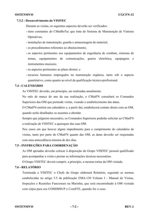 OSTENSIVO

CGCFN-12

7.3.2 - Desenvolvimento da VISITEC
Durante as visitas, os seguintes aspectos deverão ser verificados:
- itens constantes do CMatBoTec que trata do Sistema de Manutenção de Viaturas
Operativas;
- instalações de manutenção, guarda e armazenagem do material;
- os procedimentos referentes ao abastecimento;
- os aspectos pertinentes aos equipamentos de engenharia de combate, sistemas de
armas, equipamentos de comunicações, guerra eletrônica, equipagens e
instrumentos musicais;
- os aspectos pertinentes ao plano diretor; e
- recursos humanos empregados na manutenção orgânica, tanto sob o aspecto
quantitativo, como quanto ao nível da qualificação técnico-profissional.
7.4 - CALENDÁRIO
As VISITEC deverão, em princípio, ser realizadas anualmente.
No mês de março do ano da sua realização, o CMatFN consultará os Comandos
Superiores das OM que pretende visitar, visando o estabelecimento das datas.
O CMatFN emitirá um calendário e, a partir daí, estabelecerá contato direto com as OM,
quando serão detalhados os assuntos a abordar.
Sempre que julgarem necessário, os Comandos Superiores poderão solicitar ao CMatFN
a realização de VISITEC a quaisquer das suas OM.
Nos casos em que houver algum impedimento para o cumprimento do calendário de
visitas, tanto por parte do CMatFN quanto das OM, as datas deverão ser reajustadas
com uma antecedência mínima de dez dias.
7.5 - INSTRUÇÕES PARA COORDENAÇÃO
As OM apoiadas deverão colocar à disposição do Grupo VISITEC pessoal qualificado
para acompanhar a visita e prestar as informações técnicas necessárias.
O Grupo VISITEC deverá cumprir, a princípio, a mesma rotina da OM visitada.
7.6 - RELATÓRIO
Terminada a VISITEC o Chefe do Grupo elaborará Relatório, seguindo as normas
estabelecidas no artigo 5.5 da publicação EMA-130 Volume I - Manual de Visitas,
Inspeções e Reuniões Funcionais na Marinha, que será encaminhado à OM visitada
com cópia para seu COMIMSUP e ComFFE, quando for o caso.

OSTENSIVO

- 7-2 -

REV.1

 