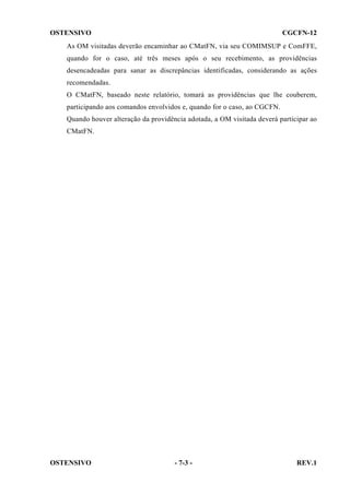 OSTENSIVO

CGCFN-12

As OM visitadas deverão encaminhar ao CMatFN, via seu COMIMSUP e ComFFE,
quando for o caso, até três meses após o seu recebimento, as providências
desencadeadas para sanar as discrepâncias identificadas, considerando as ações
recomendadas.
O CMatFN, baseado neste relatório, tomará as providências que lhe couberem,
participando aos comandos envolvidos e, quando for o caso, ao CGCFN.
Quando houver alteração da providência adotada, a OM visitada deverá participar ao
CMatFN.

OSTENSIVO

- 7-3 -

REV.1

 
