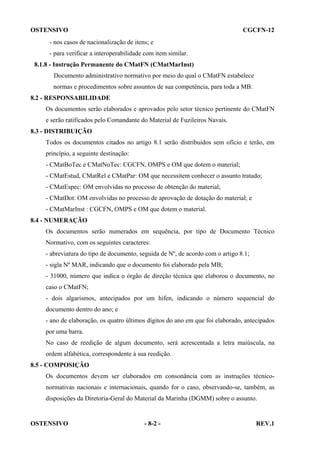 OSTENSIVO

CGCFN-12

- nos casos de nacionalização de itens; e
- para verificar a interoperabilidade com item similar.
8.1.8 - Instrução Permanente do CMatFN (CMatMarInst)
Documento administrativo normativo por meio do qual o CMatFN estabelece
normas e procedimentos sobre assuntos de sua competência, para toda a MB.
8.2 - RESPONSABILIDADE
Os documentos serão elaborados e aprovados pelo setor técnico pertinente do CMatFN
e serão ratificados pelo Comandante do Material de Fuzileiros Navais.
8.3 - DISTRIBUIÇÃO
Todos os documentos citados no artigo 8.1 serão distribuídos sem ofício e terão, em
princípio, a seguinte destinação:
- CMatBoTec e CMatNoTec: CGCFN, OMPS e OM que dotem o material;
- CMatEstud, CMatRel e CMatPar: OM que necessitem conhecer o assunto tratado;
- CMatEspec: OM envolvidas no processo de obtenção do material;
- CMatDot: OM envolvidas no processo de aprovação de dotação do material; e
- CMatMarInst : CGCFN, OMPS e OM que dotem o material.
8.4 - NUMERAÇÃO
Os documentos serão numerados em sequência, por tipo de Documento Técnico
Normativo, com os seguintes caracteres:
- abreviatura do tipo de documento, seguida de Nº, de acordo com o artigo 8.1;
- sigla Nº MAR, indicando que o documento foi elaborado pela MB;
- 31000, número que indica o órgão de direção técnica que elaborou o documento, no
caso o CMatFN;
- dois algarismos, antecipados por um hífen, indicando o número sequencial do
documento dentro do ano; e
- ano de elaboração, os quatro últimos dígitos do ano em que foi elaborado, antecipados
por uma barra.
No caso de reedição de algum documento, será acrescentada a letra maiúscula, na
ordem alfabética, correspondente à sua reedição.
8.5 - COMPOSIÇÃO
Os documentos devem ser elaborados em consonância com as instruções técniconormativas nacionais e internacionais, quando for o caso, observando-se, também, as
disposições da Diretoria-Geral do Material da Marinha (DGMM) sobre o assunto.

OSTENSIVO

- 8-2 -

REV.1

 