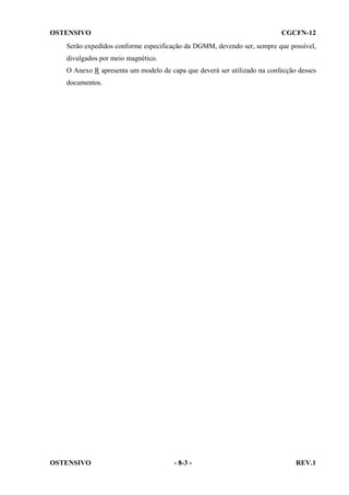 OSTENSIVO

CGCFN-12

Serão expedidos conforme especificação da DGMM, devendo ser, sempre que possível,
divulgados por meio magnético.
O Anexo R apresenta um modelo de capa que deverá ser utilizado na confecção desses
documentos.

OSTENSIVO

- 8-3 -

REV.1

 