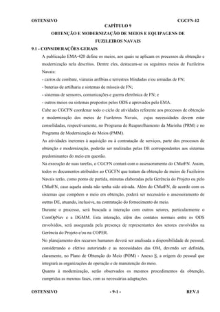 OSTENSIVO

CGCFN-12
CAPÍTULO 9

OBTENÇÃO E MODERNIZAÇÃO DE MEIOS E EQUIPAGENS DE
FUZILEIROS NAVAIS
9.1 - CONSIDERAÇÕES GERAIS
A publicação EMA-420 define os meios, aos quais se aplicam os processos de obtenção e
modernização nela descritos. Dentre eles, destacam-se os seguintes meios de Fuzileiros
Navais:
- carros de combate, viaturas anfíbias e terrestres blindadas e/ou armadas de FN;
- baterias de artilharia e sistemas de mísseis de FN;
- sistemas de sensores, comunicações e guerra eletrônica de FN; e
- outros meios ou sistemas propostos pelos ODS e aprovados pelo EMA.
Cabe ao CGCFN coordenar todo o ciclo de atividades referente aos processos de obtenção
e modernização dos meios de Fuzileiros Navais,

cujas necessidades devem estar

consolidadas, respectivamente, no Programa de Reaparelhamento da Marinha (PRM) e no
Programa de Modernização de Meios (PMM).
As atividades inerentes à aquisição ou à contratação de serviços, parte dos processos de
obtenção e modernização, poderão ser realizadas pelas DE correspondentes aos sistemas
predominantes do meio em questão.
Na execução de suas tarefas, o CGCFN contará com o assessoramento do CMatFN. Assim,
todos os documentos atribuídos ao CGCFN que tratam da obtenção de meios de Fuzileiros
Navais terão, como ponto de partida, minutas elaboradas pela Gerência do Projeto ou pelo
CMatFN, caso aquela ainda não tenha sido ativada. Além do CMatFN, de acordo com os
sistemas que compõem o meio em obtenção, poderá ser necessário o assessoramento de
outras DE, atuando, inclusive, na contratação do fornecimento do meio.
Durante o processo, será buscada a interação com outros setores, particularmente o
ComOpNav e a DGMM. Esta interação, além dos contatos normais entre os ODS
envolvidos, será assegurada pela presença de representantes dos setores envolvidos na
Gerência do Projeto e/ou na COPER.
No planejamento dos recursos humanos deverá ser analisada a disponibilidade de pessoal,
considerando o efetivo autorizado e as necessidades das OM, devendo ser definida,
claramente, no Plano de Obtenção do Meio (POM) - Anexo S, a origem do pessoal que
integrará as organizações de operação e de manutenção do meio.
Quanto à modernização, serão observados os mesmos procedimentos da obtenção,
cumpridas as mesmas fases, com as necessárias adaptações.
OSTENSIVO

- 9-1 -

REV.1

 