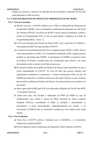 OSTENSIVO
CGCFN-12
Sempre que possível, o processo de obtenção deverá contemplar a aquisição de itens que
serão destinados às OM de ensino.
9.2 - FASES DO PROCESSO DE OBTENÇÃO/ MODERNIZAÇÃO DE MEIOS
9.2.1 - Fase de Concepção
a) Durante esta fase, o CGCFN colabora com o EMA na elaboração dos Requisitos de
Estado-Maior (REM) e com o ComOpNav na definição dos Requisitos de Alto Nível
dos Sistemas (RANS). Com base nos RANS e outros aspectos pertinentes, conduz o
Estudo de Exequibilidade (EE), ao fim do qual elabora o Relatório de Estudo de
Exequibilidade (REE) - Anexo T.
b) O EE será realizado pelo Gerente de Projeto (GP), sob a supervisão do CMatFN, e
uma proposta de REE será apresentada ao CGCFN.
c) A critério do Comandante-Geral do CFN, as sugestões para o REM e o REE, antes se
serem encaminhadas ao EMA e ao Comandante da Marinha (CM), respectivamente,
poderão ser apreciadas pela COPER. A participação da COPER, associada às ações
da Gerência do Projeto, contribui para uma coordenação mais estreita e um maior
entrosamento entre os setores envolvidos no processo.
d) Os assuntos tratados nas reuniões da Gerência de Projeto serão registrados em atas, a
serem encaminhadas ao CGCFN. No caso de meio que possua sistemas com
equipamentos eletrônicos e armamento, o Gerente Participante (GPa) da área da
DGMM providenciará a avaliação técnica de cada opção referente a esses sistemas,
para permitir os debates na Gerência de Projeto. Seu parecer deverá ser anexado à ata
da reunião.
e) Após a aprovação do REE pelo CM, será elaborado o Relatório de Fim de Fase (RFF)
- Concepção (Anexo U).
f) Ainda nesta fase, será iniciada a elaboração do POM (ou PMM no caso de
modernização), que conterá o esboço do Plano Gerencial de Apoio Logístico
Integrado (PGALI), consolidando os dados já coletados e disseminando as
providências a serem desencadeadas, independentemente do modelo a ser
selecionado. O POM deverá ser atualizado à medida que novos dados forem sendo
obtidos.
9.2.2 - Fase Preliminar
a) Nesta fase, o CGCFN estreita a interação com o ComOpNav, e, se necessário,
elabora novas edições do REE.
b) O Setor Operativo inicia a elaboração dos Requisitos Táticos Operativos (RTO).
OSTENSIVO

- 9-2 -

REV.1

 