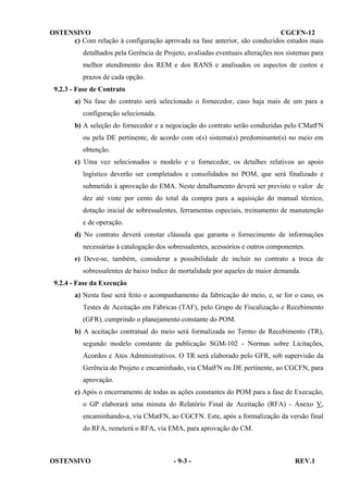 OSTENSIVO
CGCFN-12
c) Com relação à configuração aprovada na fase anterior, são conduzidos estudos mais
detalhados pela Gerência de Projeto, avaliadas eventuais alterações nos sistemas para
melhor atendimento dos REM e dos RANS e analisados os aspectos de custos e
prazos de cada opção.
9.2.3 - Fase de Contrato
a) Na fase do contrato será selecionado o fornecedor, caso haja mais de um para a
configuração selecionada.
b) A seleção do fornecedor e a negociação do contrato serão conduzidas pelo CMatFN
ou pela DE pertinente, de acordo com o(s) sistema(s) predominante(s) no meio em
obtenção.
c) Uma vez selecionados o modelo e o fornecedor, os detalhes relativos ao apoio
logístico deverão ser completados e consolidados no POM, que será finalizado e
submetido à aprovação do EMA. Neste detalhamento deverá ser previsto o valor de
dez até vinte por cento do total da compra para a aquisição do manual técnico,
dotação inicial de sobressalentes, ferramentas especiais, treinamento de manutenção
e de operação.
d) No contrato deverá constar cláusula que garanta o fornecimento de informações
necessárias à catalogação dos sobressalentes, acessórios e outros componentes.
e) Deve-se, também, considerar a possibilidade de incluir no contrato a troca de
sobressalentes de baixo índice de mortalidade por aqueles de maior demanda.
9.2.4 - Fase da Execução
a) Nesta fase será feito o acompanhamento da fabricação do meio, e, se for o caso, os
Testes de Aceitação em Fábricas (TAF), pelo Grupo de Fiscalização e Recebimento
(GFR), cumprindo o planejamento constante do POM.
b) A aceitação contratual do meio será formalizada no Termo de Recebimento (TR),
segundo modelo constante da publicação SGM-102 - Normas sobre Licitações,
Acordos e Atos Administrativos. O TR será elaborado pelo GFR, sob supervisão da
Gerência do Projeto e encaminhado, via CMatFN ou DE pertinente, ao CGCFN, para
aprovação.
c) Após o encerramento de todas as ações constantes do POM para a fase de Execução,
o GP elaborará uma minuta do Relatório Final de Aceitação (RFA) - Anexo V,
encaminhando-a, via CMatFN, ao CGCFN. Este, após a formalização da versão final
do RFA, remeterá o RFA, via EMA, para aprovação do CM.

OSTENSIVO

- 9-3 -

REV.1

 