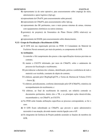 OSTENSIVO
CGCFN-12
b) representante (s) do setor operativo, para assessoramento sobre emprego do meio,
adestramento e apoio logístico (ApLog);
c) representante do CPesFN, para assessoramento sobre pessoal;
d) representante do CMatFN, para assessoramento sobre ApLog;
e) representante das DE pertinentes, caso o meio possua sistemas de armas, sistemas
com equipamentos eletrônicos ou outros sistemas;
f) gerente(s) de projeto(s) da Sistemática do Plano Diretor (SPD) relativo(s) ao
meio; e
g) representante da DAbM, para assessoramento sobre abastecimento.
9.3.5 - Grupo de Fiscalização e Recebimento (GFR)
a) O GFR terá sua organização prevista no POM. O Comandante do Material de
Fuzileiros Navais nomeará, por meio de portaria, os componentes do GFR.
b) Atribuições
I) controlar o fiel cumprimento dos prazos e das especificações técnicas previstas no
contrato;
II) manter o CGCFN informado, por meio do CMatFN, sobre o andamento do
processo de fiscalização e recebimento;
III) providenciar a abertura dos volumes, identificação, perícia e conferência de todo o
material a ser recebido, constante do objeto do contrato;
IV) elaborar, apoiado pelo CRepSupEspCFN, o Termo de Abertura de Volume (TAV)
- Anexo W;
V) elaborar, periodicamente, conforme determinado pelo GP (CMatFN), relatórios de
acompanhamento do recebimento; e
VI) elaborar, ao final do recebimento do material, um relatório contendo os
documentos pertinentes, dentre eles o TR, e as principais ações desenvolvidas,
encaminhando-o, via CMatFN, ao CGCFN.
c) No POM serão listadas atribuições específicas ao processo correspondente, se for o
caso.
d) O GFR ficará subordinado ao CMatFN, que proverá o apoio administrativo
necessário à sua atuação, devendo manter estreita ligação com o GP.
e) Os integrantes da Gerência do Projeto poderão acumular as funções de membros do
GFR.

OSTENSIVO

- 9-5 -

REV.1

 