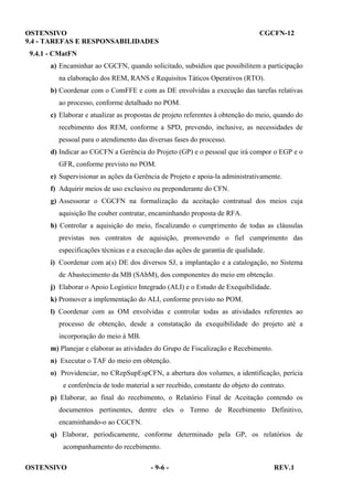 OSTENSIVO
9.4 - TAREFAS E RESPONSABILIDADES

CGCFN-12

9.4.1 - CMatFN
a) Encaminhar ao CGCFN, quando solicitado, subsídios que possibilitem a participação
na elaboração dos REM, RANS e Requisitos Táticos Operativos (RTO).
b) Coordenar com o ComFFE e com as DE envolvidas a execução das tarefas relativas
ao processo, conforme detalhado no POM.
c) Elaborar e atualizar as propostas de projeto referentes à obtenção do meio, quando do
recebimento dos REM, conforme a SPD, prevendo, inclusive, as necessidades de
pessoal para o atendimento das diversas fases do processo.
d) Indicar ao CGCFN a Gerência do Projeto (GP) e o pessoal que irá compor o EGP e o
GFR, conforme previsto no POM.
e) Supervisionar as ações da Gerência de Projeto e apoia-la administrativamente.
f) Adquirir meios de uso exclusivo ou preponderante do CFN.
g) Assessorar o CGCFN na formalização da aceitação contratual dos meios cuja
aquisição lhe couber contratar, encaminhando proposta de RFA.
h) Controlar a aquisição do meio, fiscalizando o cumprimento de todas as cláusulas
previstas nos contratos de aquisição, promovendo o fiel cumprimento das
especificações técnicas e a execução das ações de garantia de qualidade.
i) Coordenar com a(s) DE dos diversos SJ, a implantação e a catalogação, no Sistema
de Abastecimento da MB (SAbM), dos componentes do meio em obtenção.
j) Elaborar o Apoio Logístico Integrado (ALI) e o Estudo de Exequibilidade.
k) Promover a implementação do ALI, conforme previsto no POM.
l) Coordenar com as OM envolvidas e controlar todas as atividades referentes ao
processo de obtenção, desde a constatação da exequibilidade do projeto até a
incorporação do meio à MB.
m) Planejar e elaborar as atividades do Grupo de Fiscalização e Recebimento.
n) Executar o TAF do meio em obtenção.
o) Providenciar, no CRepSupEspCFN, a abertura dos volumes, a identificação, perícia
e conferência de todo material a ser recebido, constante do objeto do contrato.
p) Elaborar, ao final do recebimento, o Relatório Final de Aceitação contendo os
documentos pertinentes, dentre eles o Termo de Recebimento Definitivo,
encaminhando-o ao CGCFN.
q) Elaborar, periodicamente, conforme determinado pela GP, os relatórios de
acompanhamento do recebimento.
OSTENSIVO

- 9-6 -

REV.1

 
